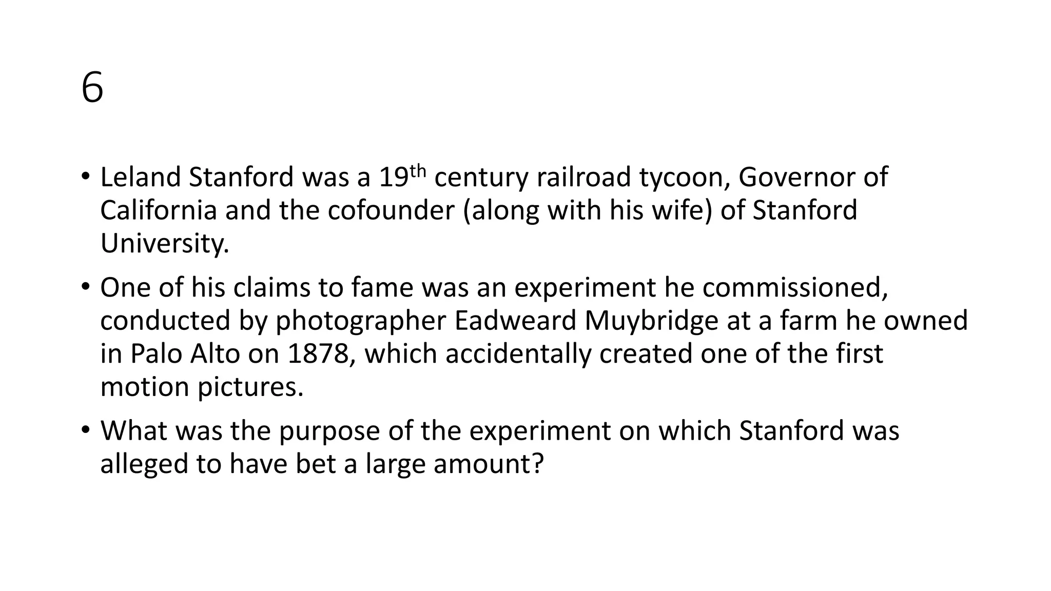 6
• Leland Stanford was a 19th century railroad tycoon, Governor of
California and the cofounder (along with his wife) of Stanford
University.
• One of his claims to fame was an experiment he commissioned,
conducted by photographer Eadweard Muybridge at a farm he owned
in Palo Alto on 1878, which accidentally created one of the first
motion pictures.
• What was the purpose of the experiment on which Stanford was
alleged to have bet a large amount?
 