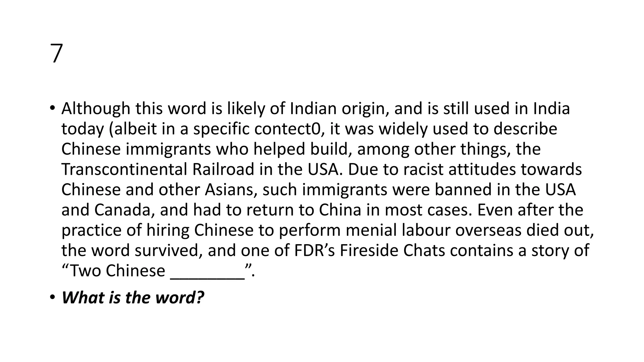 7
• Although this word is likely of Indian origin, and is still used in India
today (albeit in a specific contect0, it was widely used to describe
Chinese immigrants who helped build, among other things, the
Transcontinental Railroad in the USA. Due to racist attitudes towards
Chinese and other Asians, such immigrants were banned in the USA
and Canada, and had to return to China in most cases. Even after the
practice of hiring Chinese to perform menial labour overseas died out,
the word survived, and one of FDR’s Fireside Chats contains a story of
“Two Chinese ________”.
• What is the word?
 