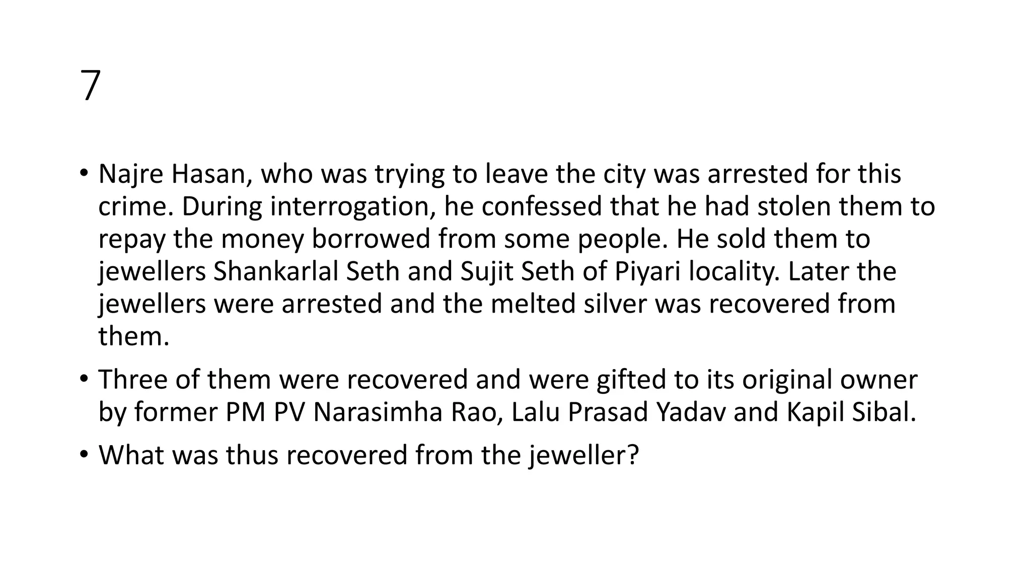 7
• Najre Hasan, who was trying to leave the city was arrested for this
crime. During interrogation, he confessed that he had stolen them to
repay the money borrowed from some people. He sold them to
jewellers Shankarlal Seth and Sujit Seth of Piyari locality. Later the
jewellers were arrested and the melted silver was recovered from
them.
• Three of them were recovered and were gifted to its original owner
by former PM PV Narasimha Rao, Lalu Prasad Yadav and Kapil Sibal.
• What was thus recovered from the jeweller?
 