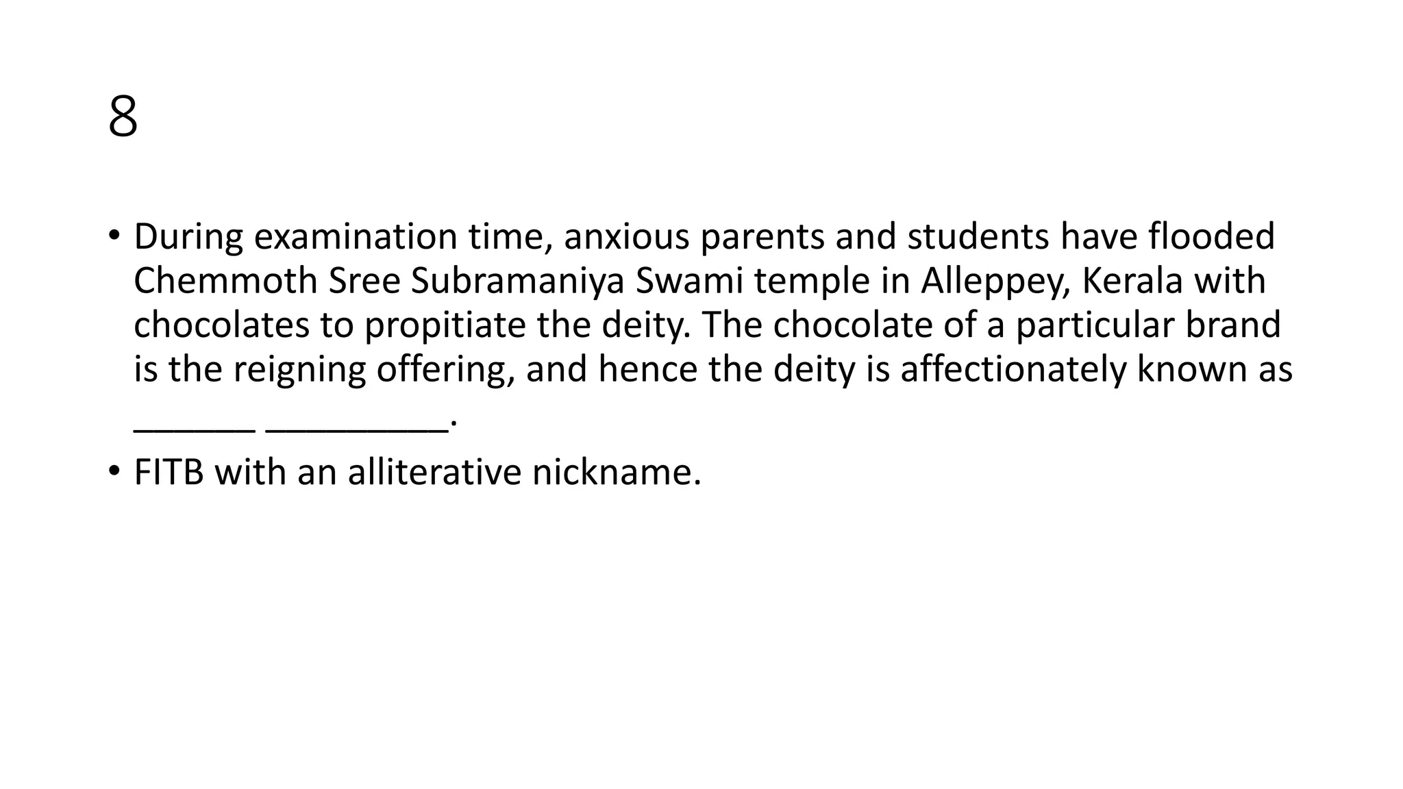 8
• During examination time, anxious parents and students have flooded
Chemmoth Sree Subramaniya Swami temple in Alleppey, Kerala with
chocolates to propitiate the deity. The chocolate of a particular brand
is the reigning offering, and hence the deity is affectionately known as
______ _________.
• FITB with an alliterative nickname.
 