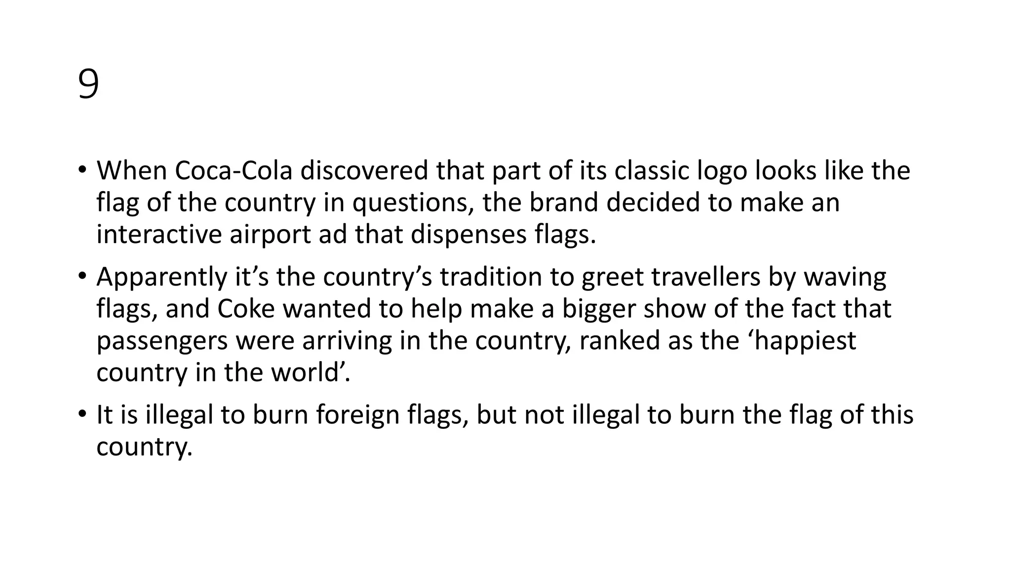 9
• When Coca-Cola discovered that part of its classic logo looks like the
flag of the country in questions, the brand decided to make an
interactive airport ad that dispenses flags.
• Apparently it’s the country’s tradition to greet travellers by waving
flags, and Coke wanted to help make a bigger show of the fact that
passengers were arriving in the country, ranked as the ‘happiest
country in the world’.
• It is illegal to burn foreign flags, but not illegal to burn the flag of this
country.
 