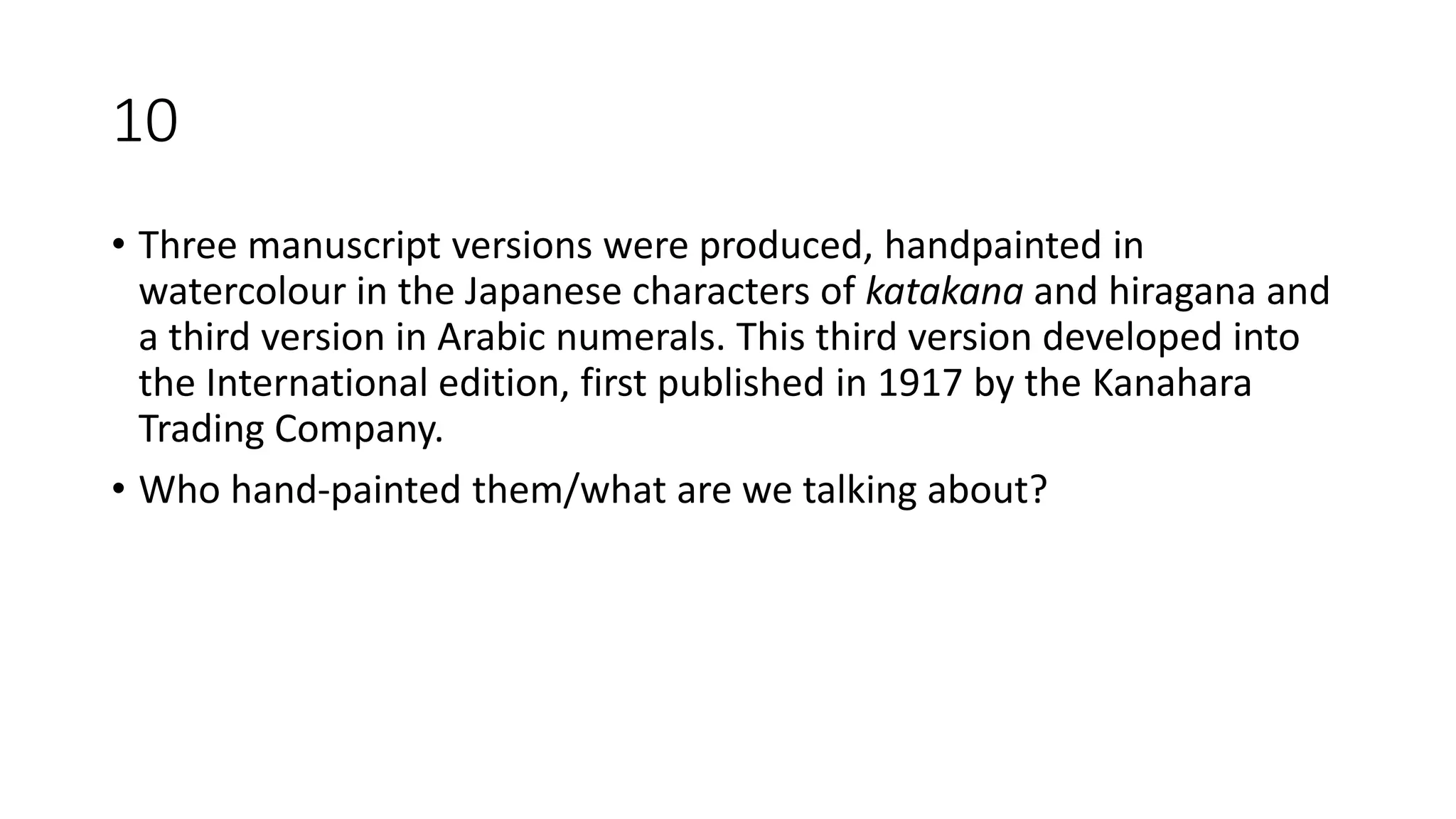 10
• Three manuscript versions were produced, handpainted in
watercolour in the Japanese characters of katakana and hiragana and
a third version in Arabic numerals. This third version developed into
the International edition, first published in 1917 by the Kanahara
Trading Company.
• Who hand-painted them/what are we talking about?
 