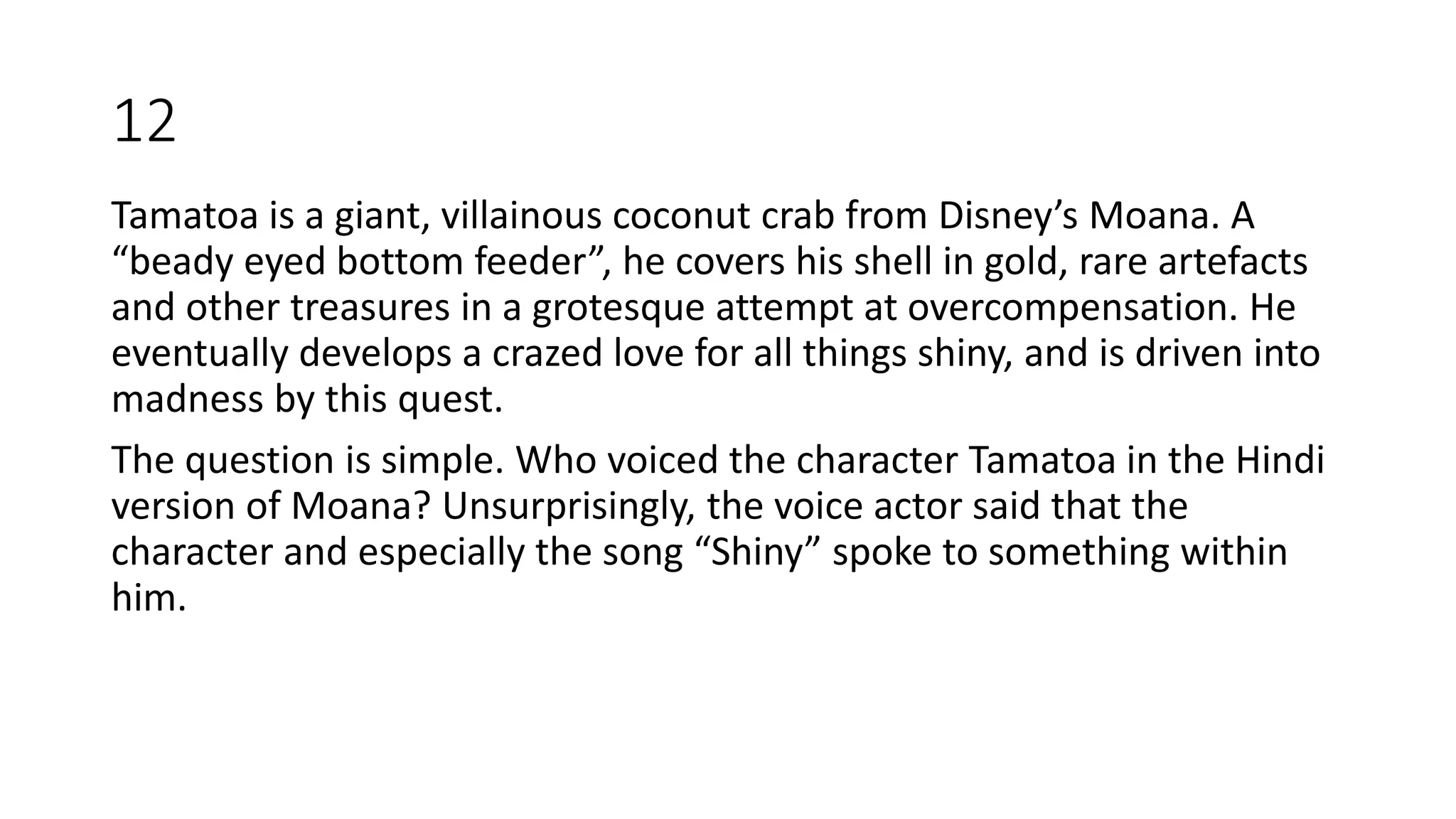 Tamatoa is a giant, villainous coconut crab from Disney’s Moana. A
“beady eyed bottom feeder”, he covers his shell in gold, rare artefacts
and other treasures in a grotesque attempt at overcompensation. He
eventually develops a crazed love for all things shiny, and is driven into
madness by this quest.
The question is simple. Who voiced the character Tamatoa in the Hindi
version of Moana? Unsurprisingly, the voice actor said that the
character and especially the song “Shiny” spoke to something within
him.
12
 