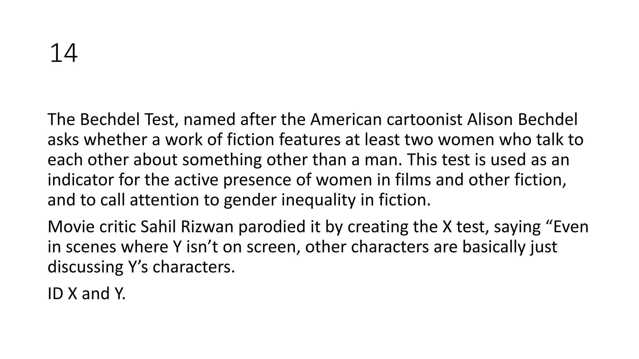 The Bechdel Test, named after the American cartoonist Alison Bechdel
asks whether a work of fiction features at least two women who talk to
each other about something other than a man. This test is used as an
indicator for the active presence of women in films and other fiction,
and to call attention to gender inequality in fiction.
Movie critic Sahil Rizwan parodied it by creating the X test, saying “Even
in scenes where Y isn’t on screen, other characters are basically just
discussing Y’s characters.
ID X and Y.
14
 