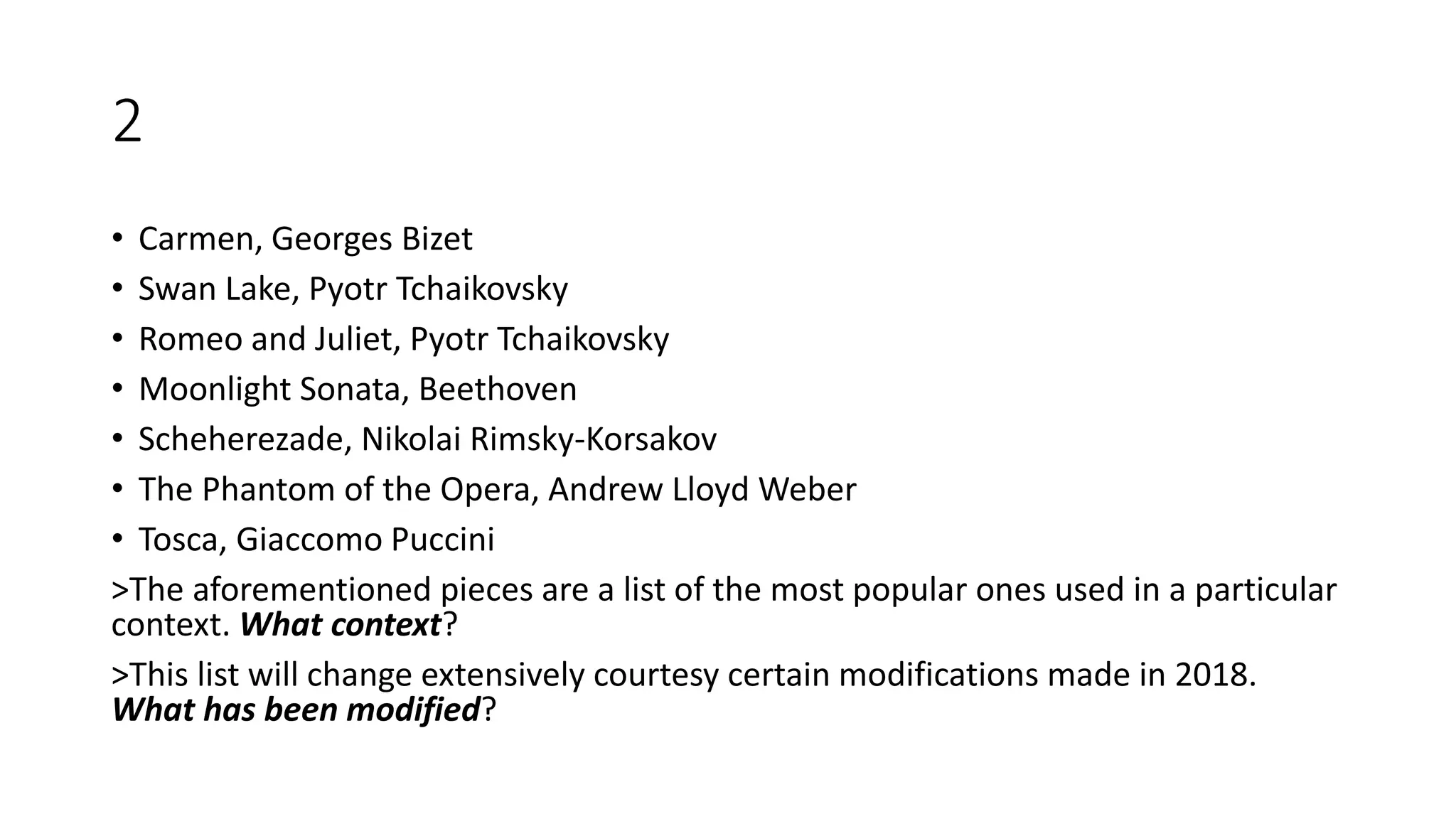 2
• Carmen, Georges Bizet
• Swan Lake, Pyotr Tchaikovsky
• Romeo and Juliet, Pyotr Tchaikovsky
• Moonlight Sonata, Beethoven
• Scheherezade, Nikolai Rimsky-Korsakov
• The Phantom of the Opera, Andrew Lloyd Weber
• Tosca, Giaccomo Puccini
>The aforementioned pieces are a list of the most popular ones used in a particular
context. What context?
>This list will change extensively courtesy certain modifications made in 2018.
What has been modified?
 