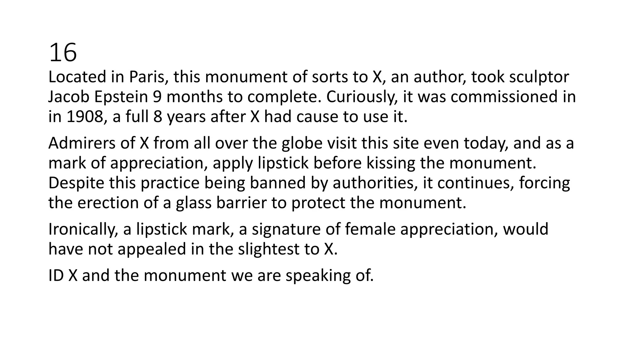 Located in Paris, this monument of sorts to X, an author, took sculptor
Jacob Epstein 9 months to complete. Curiously, it was commissioned in
in 1908, a full 8 years after X had cause to use it.
Admirers of X from all over the globe visit this site even today, and as a
mark of appreciation, apply lipstick before kissing the monument.
Despite this practice being banned by authorities, it continues, forcing
the erection of a glass barrier to protect the monument.
Ironically, a lipstick mark, a signature of female appreciation, would
have not appealed in the slightest to X.
ID X and the monument we are speaking of.
16
 