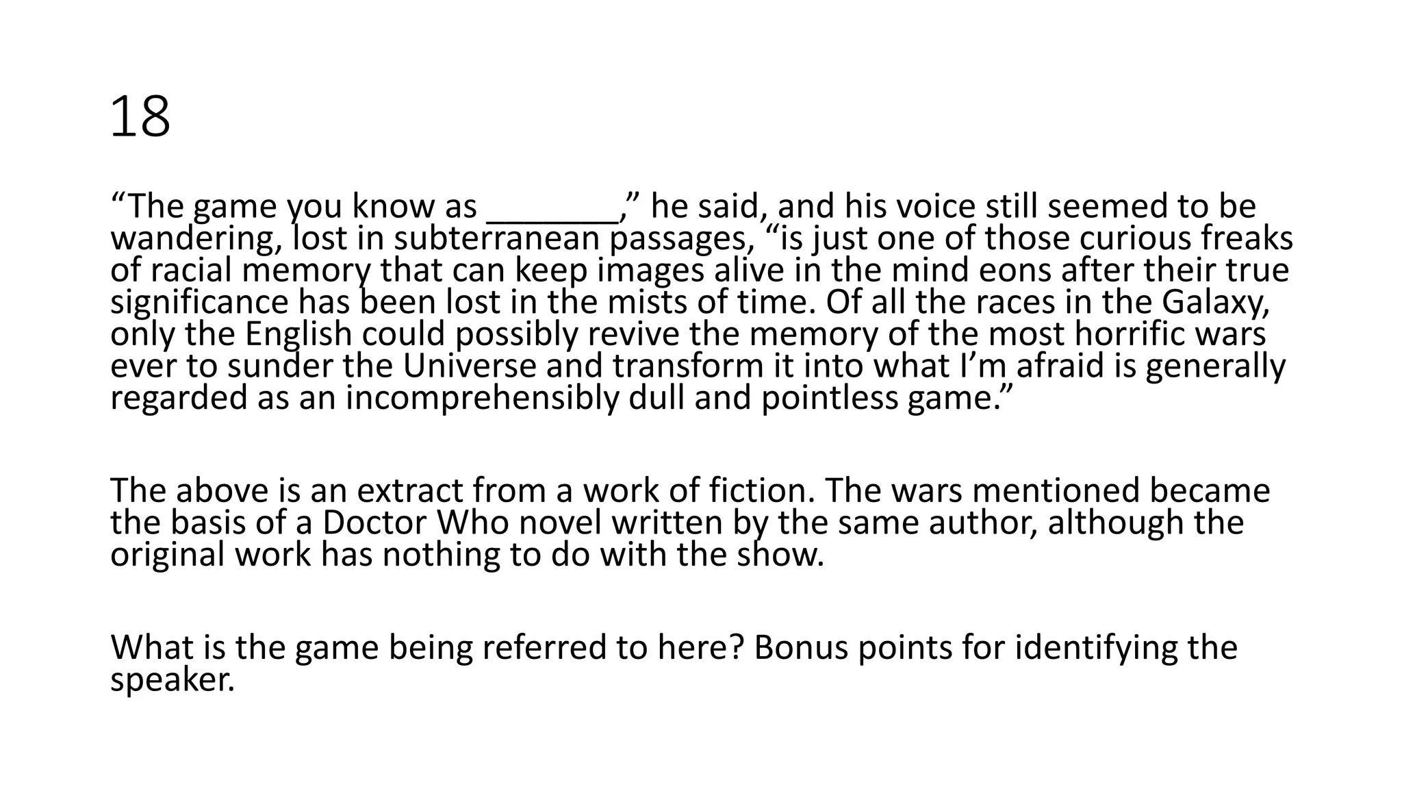 “The game you know as _______,” he said, and his voice still seemed to be
wandering, lost in subterranean passages, “is just one of those curious freaks
of racial memory that can keep images alive in the mind eons after their true
significance has been lost in the mists of time. Of all the races in the Galaxy,
only the English could possibly revive the memory of the most horrific wars
ever to sunder the Universe and transform it into what I’m afraid is generally
regarded as an incomprehensibly dull and pointless game.”
The above is an extract from a work of fiction. The wars mentioned became
the basis of a Doctor Who novel written by the same author, although the
original work has nothing to do with the show.
What is the game being referred to here? Bonus points for identifying the
speaker.
18
 