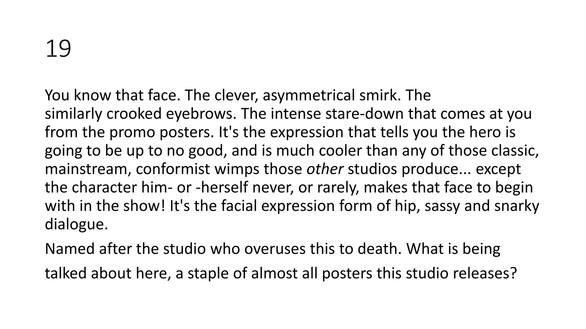 You know that face. The clever, asymmetrical smirk. The
similarly crooked eyebrows. The intense stare-down that comes at you
from the promo posters. It's the expression that tells you the hero is
going to be up to no good, and is much cooler than any of those classic,
mainstream, conformist wimps those other studios produce... except
the character him- or -herself never, or rarely, makes that face to begin
with in the show! It's the facial expression form of hip, sassy and snarky
dialogue.
Named after the studio who overuses this to death. What is being
talked about here, a staple of almost all posters this studio releases?
19
 