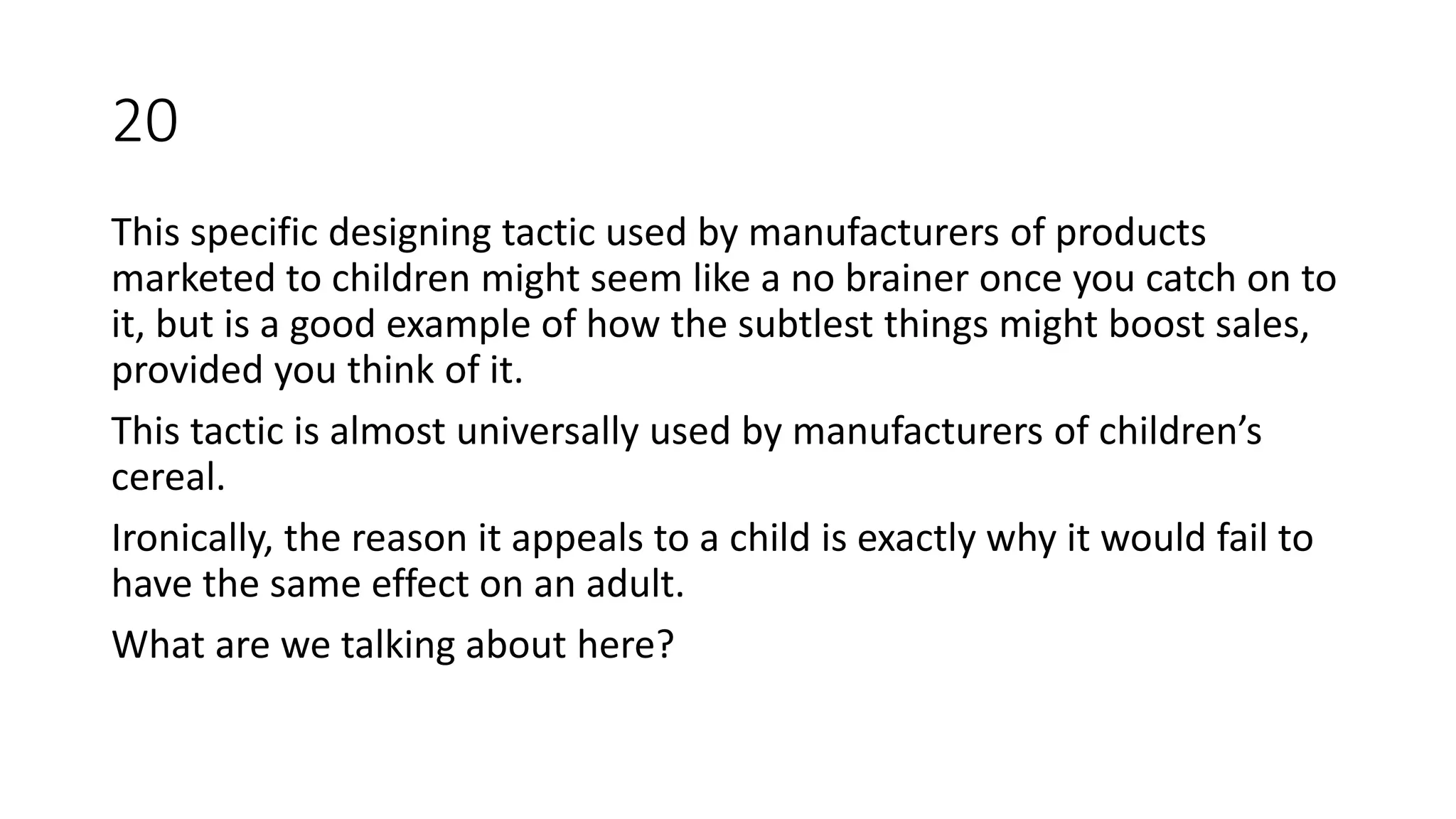 This specific designing tactic used by manufacturers of products
marketed to children might seem like a no brainer once you catch on to
it, but is a good example of how the subtlest things might boost sales,
provided you think of it.
This tactic is almost universally used by manufacturers of children’s
cereal.
Ironically, the reason it appeals to a child is exactly why it would fail to
have the same effect on an adult.
What are we talking about here?
20
 
