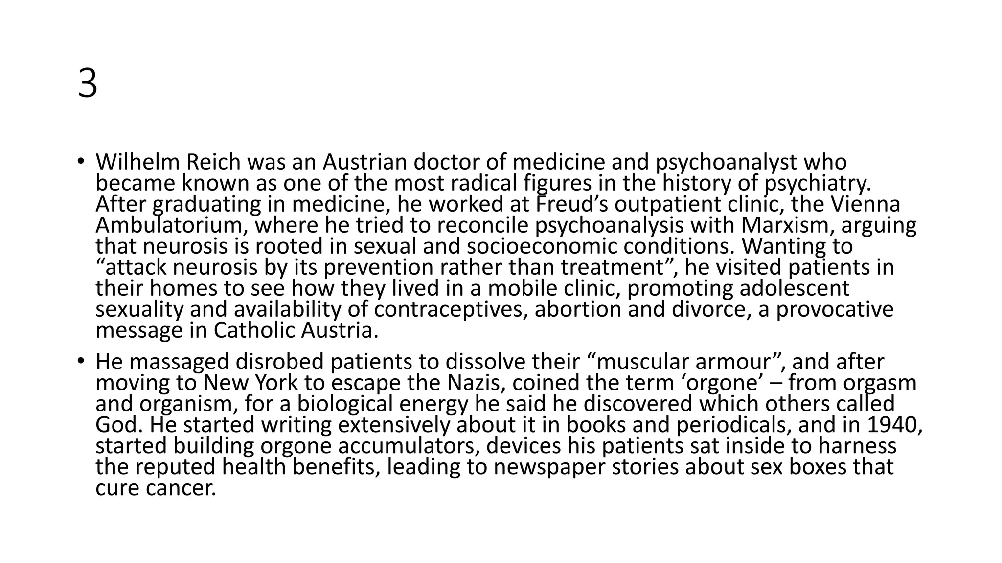 3
• Wilhelm Reich was an Austrian doctor of medicine and psychoanalyst who
became known as one of the most radical figures in the history of psychiatry.
After graduating in medicine, he worked at Freud’s outpatient clinic, the Vienna
Ambulatorium, where he tried to reconcile psychoanalysis with Marxism, arguing
that neurosis is rooted in sexual and socioeconomic conditions. Wanting to
“attack neurosis by its prevention rather than treatment”, he visited patients in
their homes to see how they lived in a mobile clinic, promoting adolescent
sexuality and availability of contraceptives, abortion and divorce, a provocative
message in Catholic Austria.
• He massaged disrobed patients to dissolve their “muscular armour”, and after
moving to New York to escape the Nazis, coined the term ‘orgone’ – from orgasm
and organism, for a biological energy he said he discovered which others called
God. He started writing extensively about it in books and periodicals, and in 1940,
started building orgone accumulators, devices his patients sat inside to harness
the reputed health benefits, leading to newspaper stories about sex boxes that
cure cancer.
 