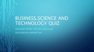 BUSINESS,SCIENCE AND
TECHNOLOGY QUIZ
PRASHNATANTRA-THE IIITG QUIZ CLUB
QUIZ MASTER-PARIKIRT JHA
 