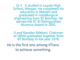 Q-3 X studied in Loyola High
School, Margao. He completed his
education in Marathi and
graduated in metallurgical
engineering from IIT Bombay. He
earned the IIT-B Distinguished
Alumnus Award in 2001.
X and Nandan Nilekani, Chairman
of UIDAI graduated together from
IIT Bombay in the year 1978.
He is the first one among IITians
to achieve something.
 