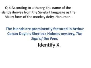Q-4 According to a theory, the name of the
islands derives from the Sanskrit language as the
Malay form of the monkey deity, Hanuman.
The islands are prominently featured in Arthur
Conan Doyle's Sherlock Holmes mystery, The
Sign of the Four.
Identify X.
 