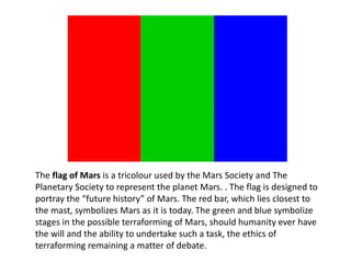 The flag of Mars is a tricolour used by the Mars Society and The
Planetary Society to represent the planet Mars. . The flag is designed to
portray the “future history” of Mars. The red bar, which lies closest to
the mast, symbolizes Mars as it is today. The green and blue symbolize
stages in the possible terraforming of Mars, should humanity ever have
the will and the ability to undertake such a task, the ethics of
terraforming remaining a matter of debate.
 