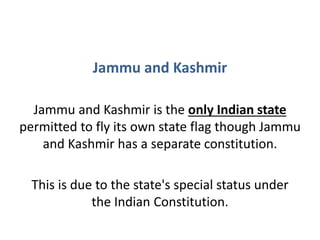 Jammu and Kashmir
Jammu and Kashmir is the only Indian state
permitted to fly its own state flag though Jammu
and Kashmir has a separate constitution.
This is due to the state's special status under
the Indian Constitution.
 