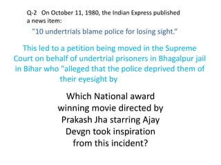 Q-2 On October 11, 1980, the Indian Express published
a news item:
"10 undertrials blame police for losing sight.“
This led to a petition being moved in the Supreme
Court on behalf of undertrial prisoners in Bhagalpur jail
in Bihar who "alleged that the police deprived them of
their eyesight by using acid".
Which National award
winning movie directed by
Prakash Jha starring Ajay
Devgn took inspiration
from this incident?
 