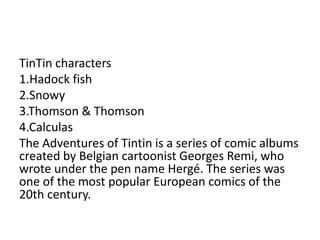 TinTin characters
1.Hadock fish
2.Snowy
3.Thomson & Thomson
4.Calculas
The Adventures of Tintin is a series of comic albums
created by Belgian cartoonist Georges Remi, who
wrote under the pen name Hergé. The series was
one of the most popular European comics of the
20th century.
 
