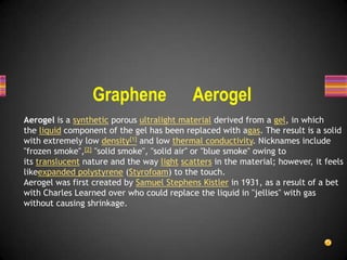 Graphene

Aerogel

Aerogel is a synthetic porous ultralight material derived from a gel, in which
the liquid component of the gel has been replaced with agas. The result is a solid
with extremely low density[1] and low thermal conductivity. Nicknames include
"frozen smoke",[2] "solid smoke", "solid air" or "blue smoke" owing to
its translucent nature and the way light scatters in the material; however, it feels
likeexpanded polystyrene (Styrofoam) to the touch.
Aerogel was first created by Samuel Stephens Kistler in 1931, as a result of a bet
with Charles Learned over who could replace the liquid in "jellies" with gas
without causing shrinkage.

 