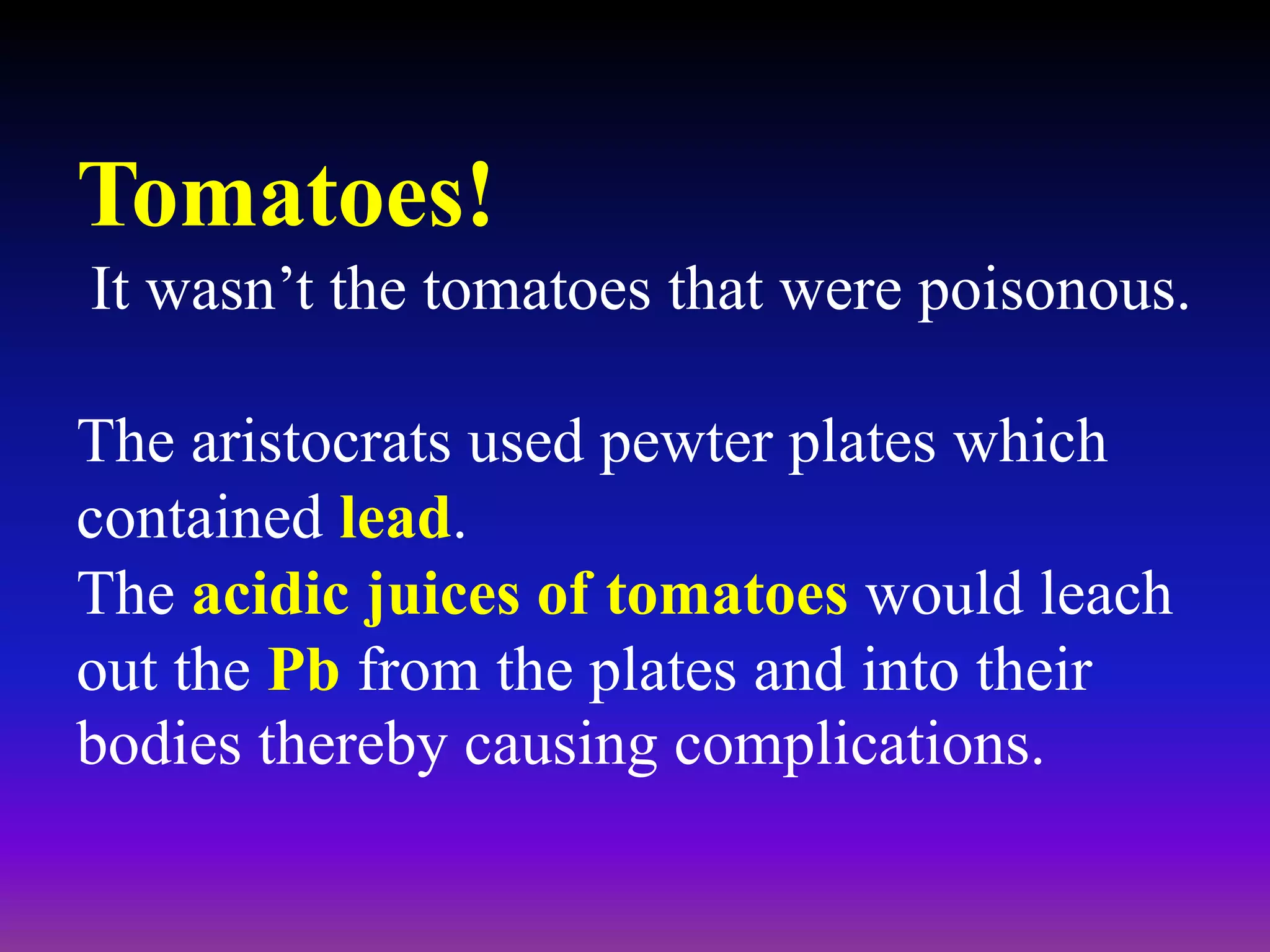 Tomatoes!
It wasn’t the tomatoes that were poisonous.
The aristocrats used pewter plates which
contained lead.
The acidic juices of tomatoes would leach
out the Pb from the plates and into their
bodies thereby causing complications.
 