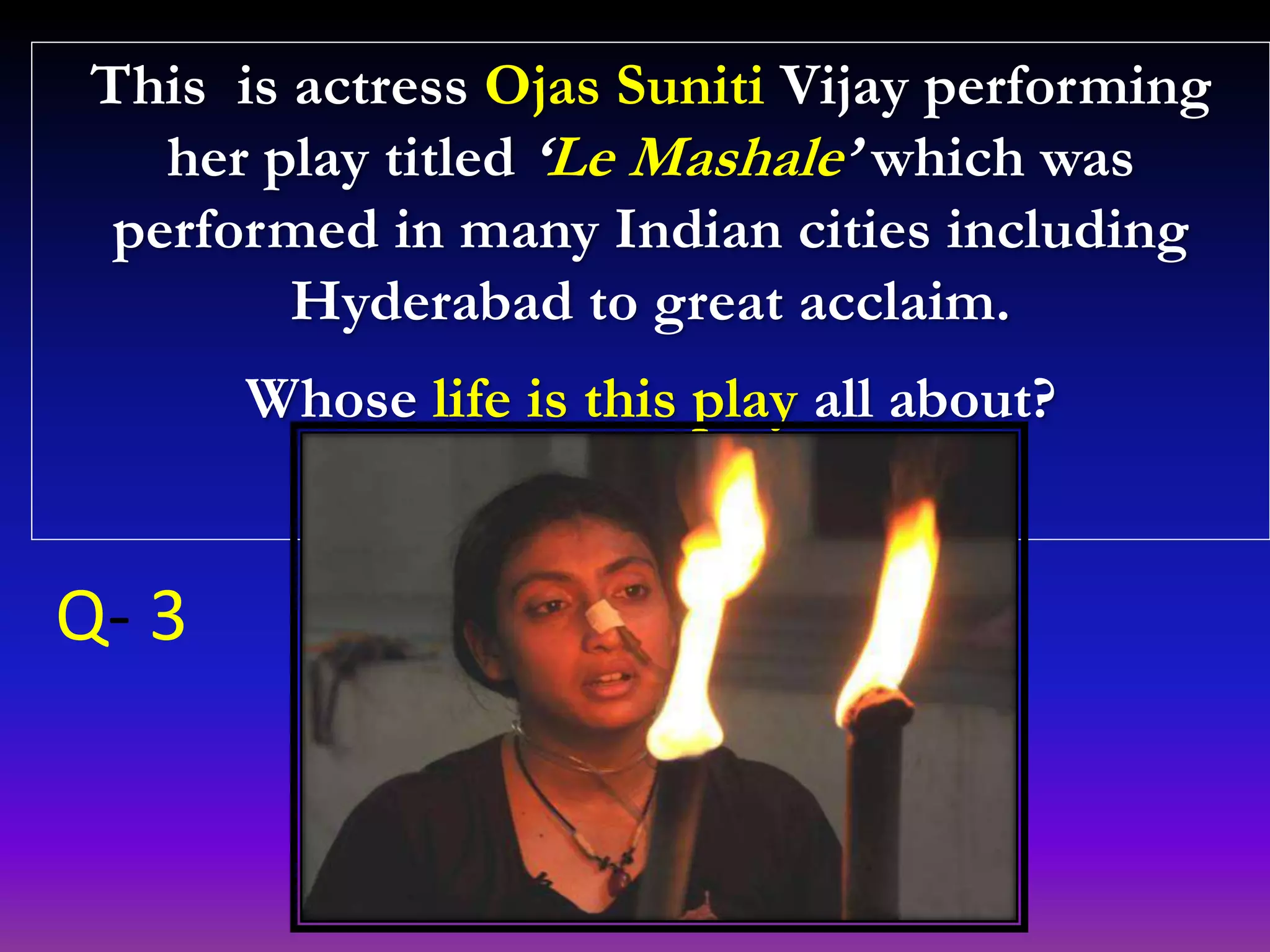 This is actress Ojas Suniti Vijay performing
her play titled ‘Le Mashale’ which was
performed in many Indian cities including
Hyderabad to great acclaim.
Whose life is this play all about?
Q- 3
 