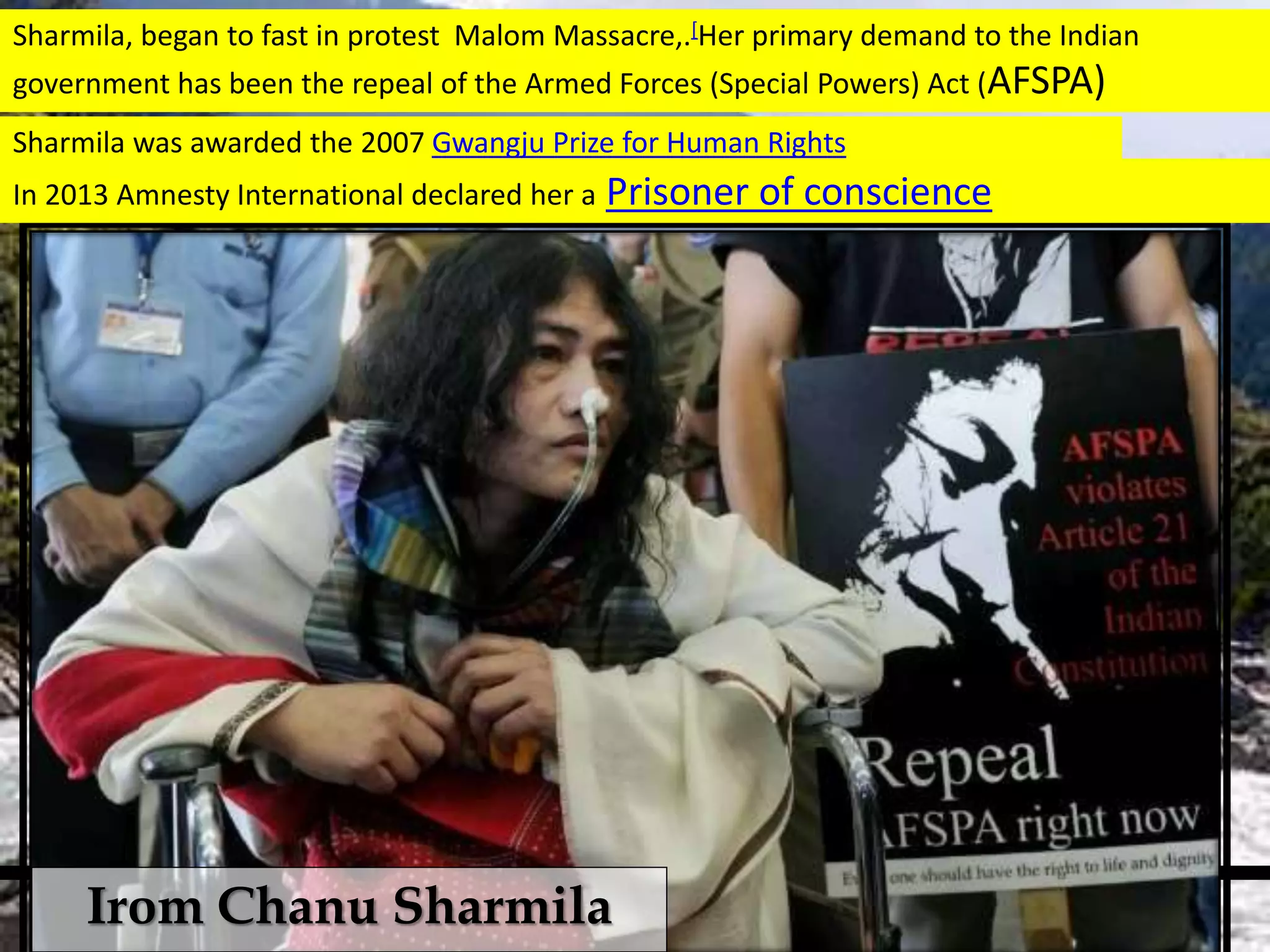 Sharmila was awarded the 2007 Gwangju Prize for Human Rights
In 2013 Amnesty International declared her a Prisoner of conscience
Sharmila, began to fast in protest Malom Massacre,.[Her primary demand to the Indian
government has been the repeal of the Armed Forces (Special Powers) Act (AFSPA)
Irom Chanu Sharmila
 