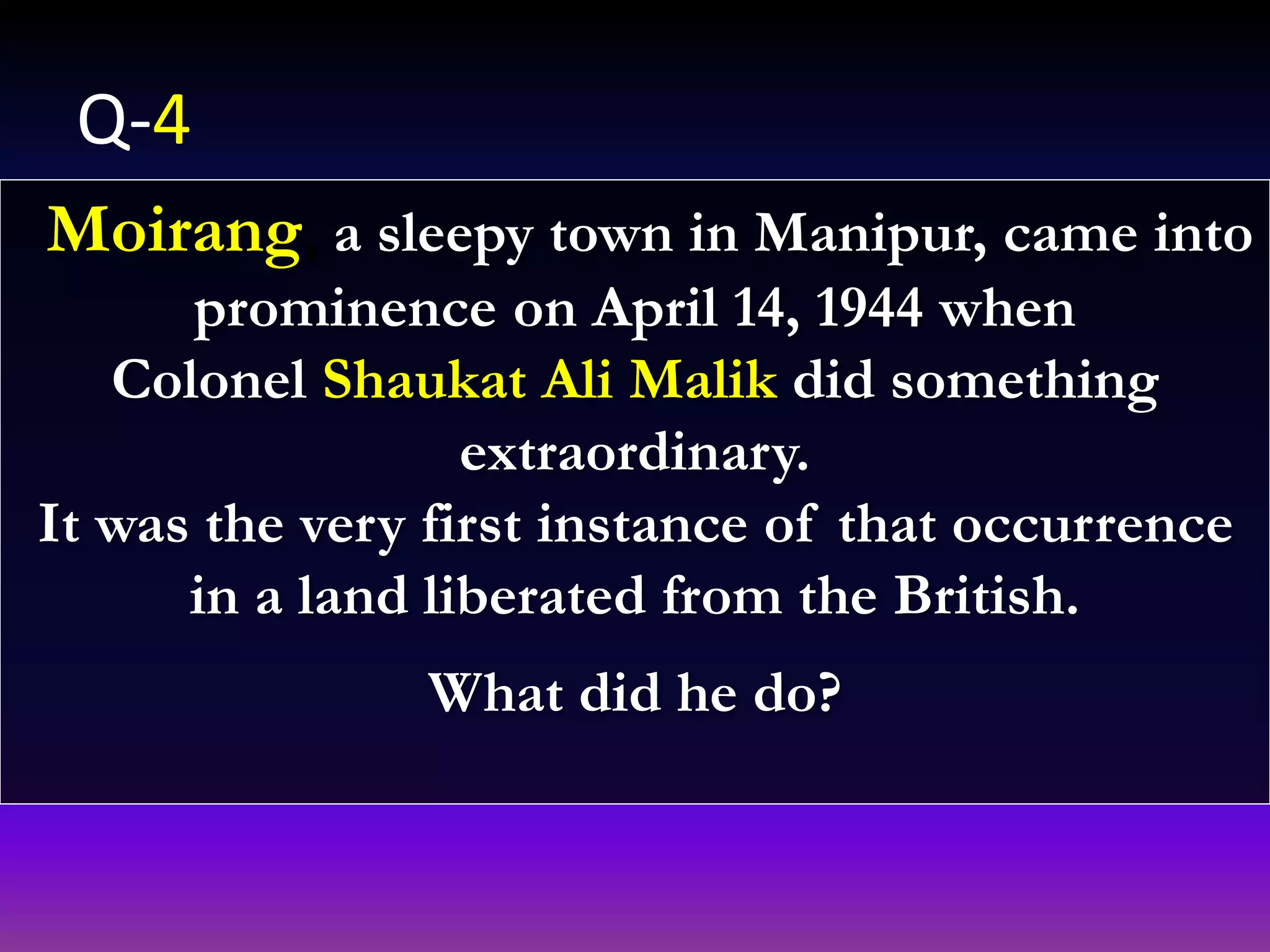 Moirang, a sleepy town in Manipur, came into
prominence on April 14, 1944 when
Colonel Shaukat Ali Malik did something
extraordinary.
It was the very first instance of that occurrence
in a land liberated from the British.
What did he do?
Q-4
 
