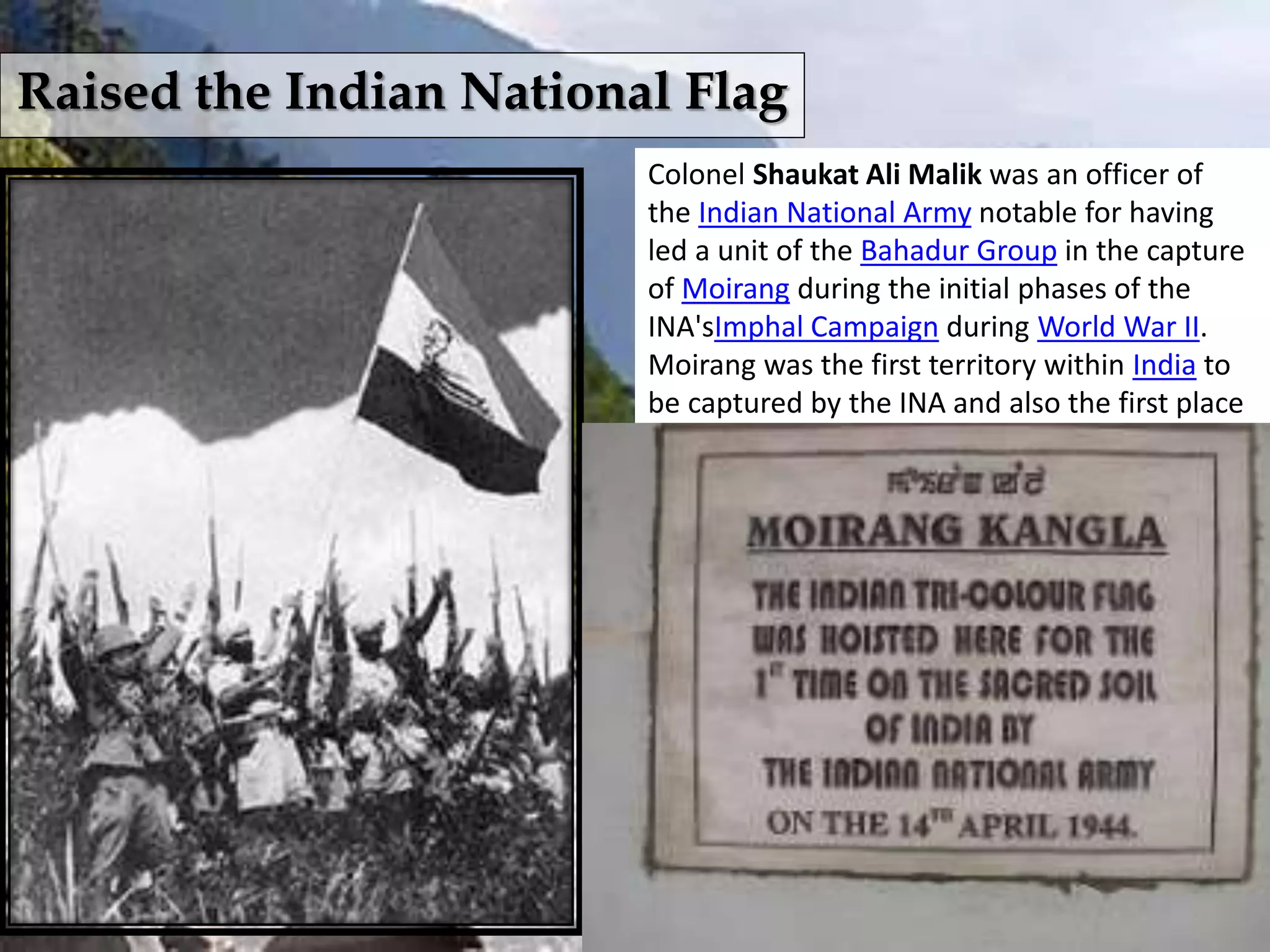 Raised the Indian National Flag
Colonel Shaukat Ali Malik was an officer of
the Indian National Army notable for having
led a unit of the Bahadur Group in the capture
of Moirang during the initial phases of the
INA'sImphal Campaign during World War II.
Moirang was the first territory within India to
be captured by the INA and also the first place
within the mainland of India to be held by
the Azad Hind Government. Col. Malik
Commander of the Intelligent(Bahadur) Group
of INA, planted Indian Tri-colour Flag (with
springing tiger) at the sacred place of Moirang
kangla on 14 April 1944 at about 5 pm, and
also he narrated the history of Azad Hind Fauz.
Malik was awarded the Sardar-e-Jung for his
leading his troops into Moirang.
 