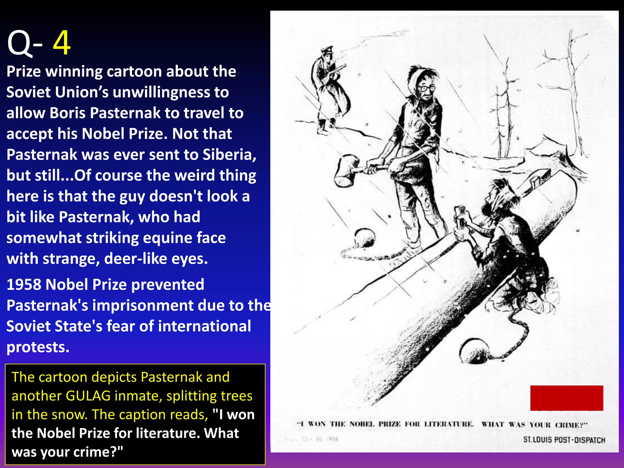 Q- 4
Prize winning cartoon about the
Soviet Union’s unwillingness to
allow Boris Pasternak to travel to
accept his Nobel Prize. Not that
Pasternak was ever sent to Siberia,
but still...Of course the weird thing
here is that the guy doesn't look a
bit like Pasternak, who had
somewhat striking equine face
with strange, deer-like eyes.
1958 Nobel Prize prevented
Pasternak's imprisonment due to the
Soviet State's fear of international
protests.
The cartoon depicts Pasternak and
another GULAG inmate, splitting trees
in the snow. The caption reads, "I won
the Nobel Prize for literature. What
was your crime?"
 