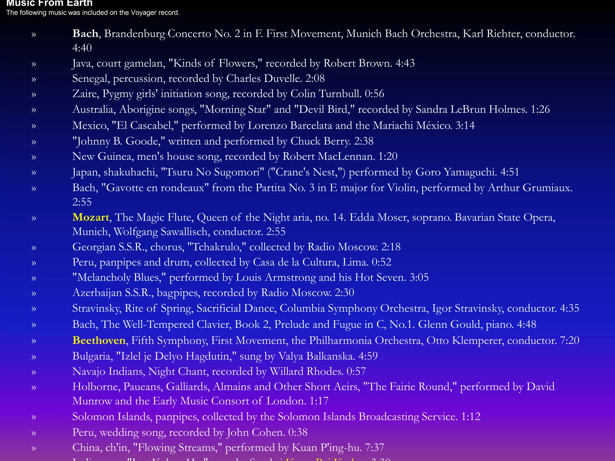 » Bach, Brandenburg Concerto No. 2 in F. First Movement, Munich Bach Orchestra, Karl Richter, conductor.
4:40
» Java, court gamelan, "Kinds of Flowers," recorded by Robert Brown. 4:43
» Senegal, percussion, recorded by Charles Duvelle. 2:08
» Zaire, Pygmy girls' initiation song, recorded by Colin Turnbull. 0:56
» Australia, Aborigine songs, "Morning Star" and "Devil Bird," recorded by Sandra LeBrun Holmes. 1:26
» Mexico, "El Cascabel," performed by Lorenzo Barcelata and the Mariachi México. 3:14
» "Johnny B. Goode," written and performed by Chuck Berry. 2:38
» New Guinea, men's house song, recorded by Robert MacLennan. 1:20
» Japan, shakuhachi, "Tsuru No Sugomori" ("Crane's Nest,") performed by Goro Yamaguchi. 4:51
» Bach, "Gavotte en rondeaux" from the Partita No. 3 in E major for Violin, performed by Arthur Grumiaux.
2:55
» Mozart, The Magic Flute, Queen of the Night aria, no. 14. Edda Moser, soprano. Bavarian State Opera,
Munich, Wolfgang Sawallisch, conductor. 2:55
» Georgian S.S.R., chorus, "Tchakrulo," collected by Radio Moscow. 2:18
» Peru, panpipes and drum, collected by Casa de la Cultura, Lima. 0:52
» "Melancholy Blues," performed by Louis Armstrong and his Hot Seven. 3:05
» Azerbaijan S.S.R., bagpipes, recorded by Radio Moscow. 2:30
» Stravinsky, Rite of Spring, Sacrificial Dance, Columbia Symphony Orchestra, Igor Stravinsky, conductor. 4:35
» Bach, The Well-Tempered Clavier, Book 2, Prelude and Fugue in C, No.1. Glenn Gould, piano. 4:48
» Beethoven, Fifth Symphony, First Movement, the Philharmonia Orchestra, Otto Klemperer, conductor. 7:20
» Bulgaria, "Izlel je Delyo Hagdutin," sung by Valya Balkanska. 4:59
» Navajo Indians, Night Chant, recorded by Willard Rhodes. 0:57
» Holborne, Paueans, Galliards, Almains and Other Short Aeirs, "The Fairie Round," performed by David
Munrow and the Early Music Consort of London. 1:17
» Solomon Islands, panpipes, collected by the Solomon Islands Broadcasting Service. 1:12
» Peru, wedding song, recorded by John Cohen. 0:38
» China, ch'in, "Flowing Streams," performed by Kuan P'ing-hu. 7:37
Music From Earth
The following music was included on the Voyager record.
 