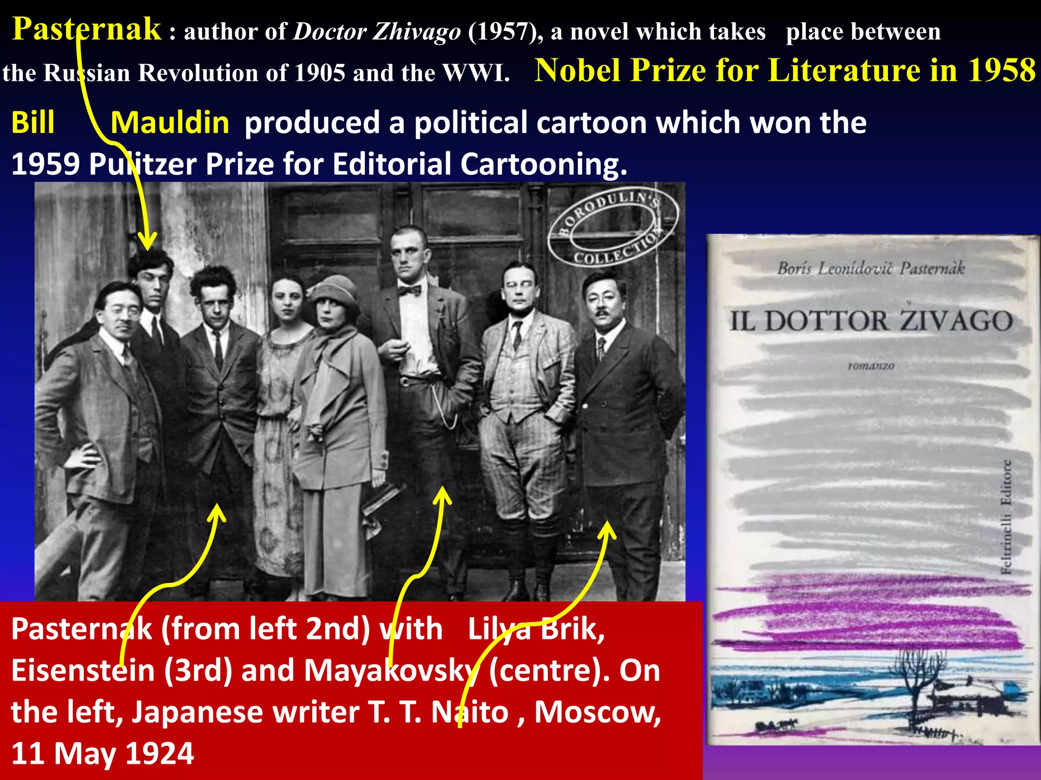 Pasternak : author of Doctor Zhivago (1957), a novel which takes place between
the Russian Revolution of 1905 and the WWI. Nobel Prize for Literature in 1958
Pasternak (from left 2nd) with Lilya Brik,
Eisenstein (3rd) and Mayakovsky (centre). On
the left, Japanese writer T. T. Naito , Moscow,
11 May 1924
Bill Mauldin produced a political cartoon which won the
1959 Pulitzer Prize for Editorial Cartooning.
 