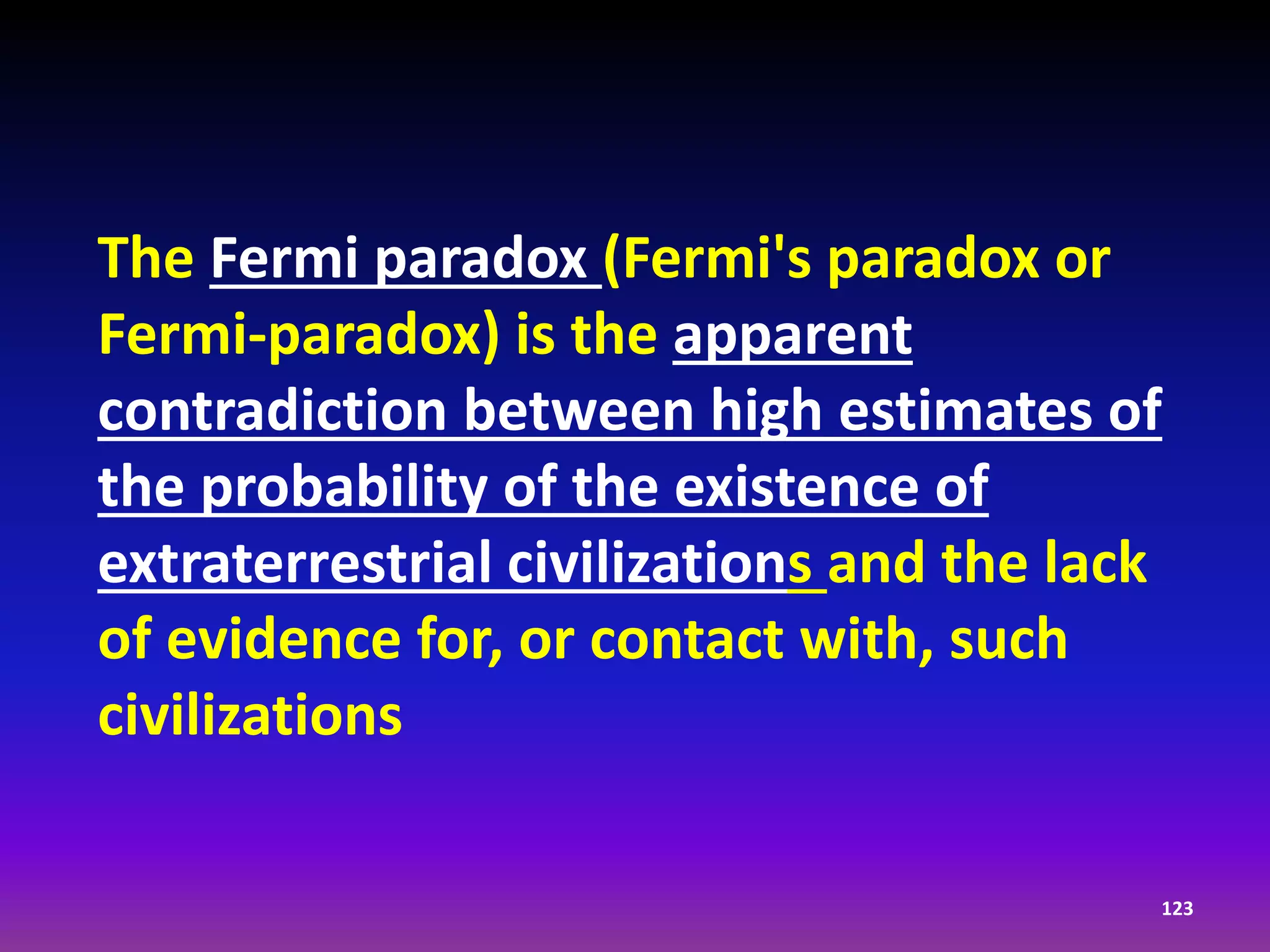 The Fermi paradox (Fermi's paradox or
Fermi-paradox) is the apparent
contradiction between high estimates of
the probability of the existence of
extraterrestrial civilizations and the lack
of evidence for, or contact with, such
civilizations
123
 