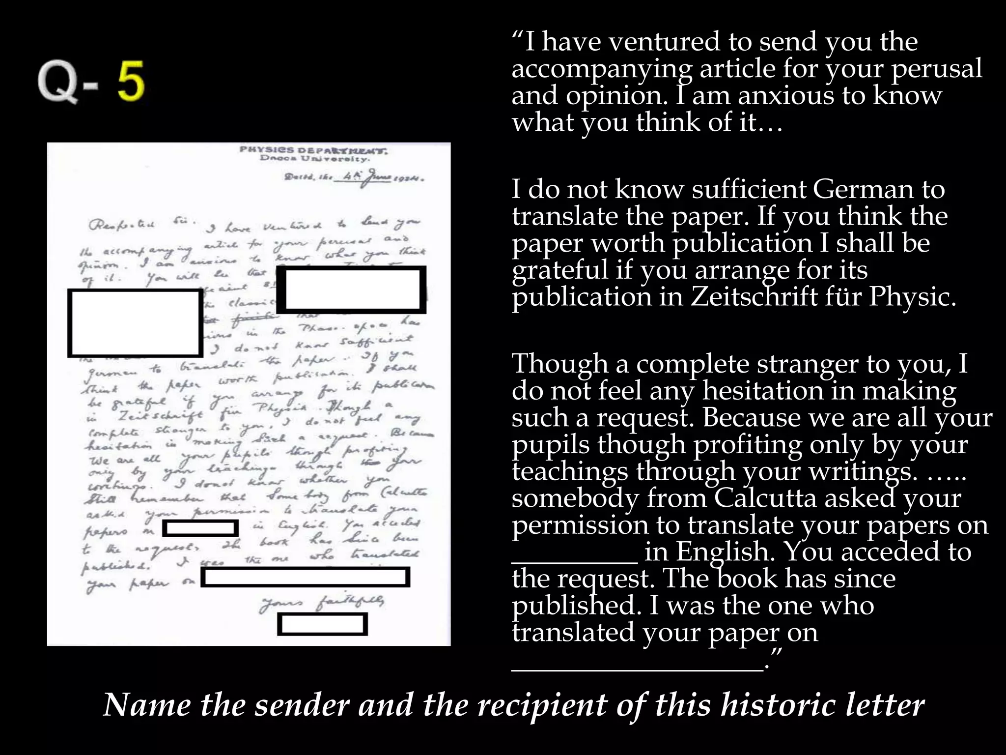 “I have ventured to send you the
accompanying article for your perusal
and opinion. I am anxious to know
what you think of it…
I do not know sufficient German to
translate the paper. If you think the
paper worth publication I shall be
grateful if you arrange for its
publication in Zeitschrift für Physic.
Though a complete stranger to you, I
do not feel any hesitation in making
such a request. Because we are all your
pupils though profiting only by your
teachings through your writings. …..
somebody from Calcutta asked your
permission to translate your papers on
_________ in English. You acceded to
the request. The book has since
published. I was the one who
translated your paper on
__________________.”
Name the sender and the recipient of this historic letter
 
