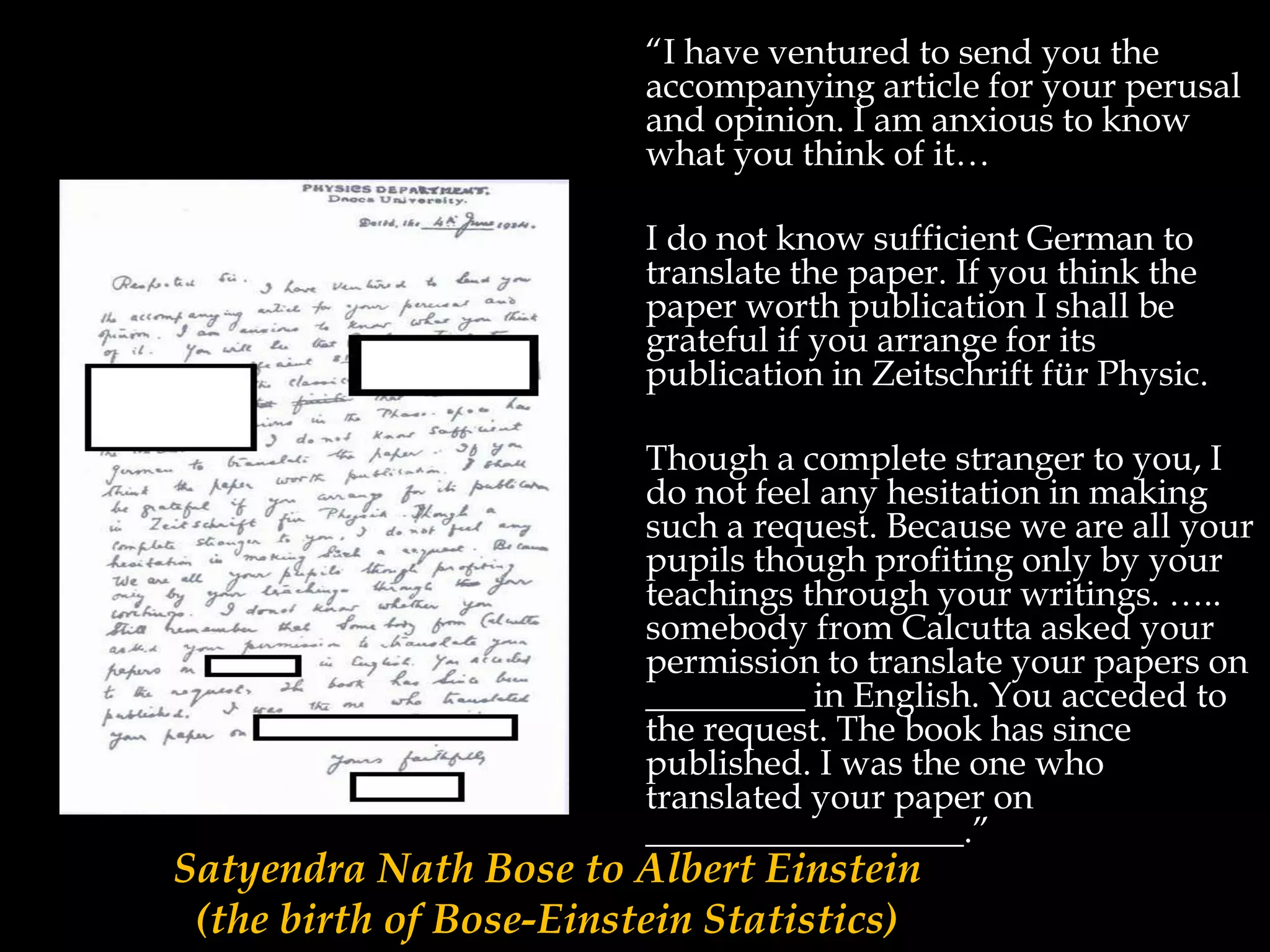 “I have ventured to send you the
accompanying article for your perusal
and opinion. I am anxious to know
what you think of it…
I do not know sufficient German to
translate the paper. If you think the
paper worth publication I shall be
grateful if you arrange for its
publication in Zeitschrift für Physic.
Though a complete stranger to you, I
do not feel any hesitation in making
such a request. Because we are all your
pupils though profiting only by your
teachings through your writings. …..
somebody from Calcutta asked your
permission to translate your papers on
_________ in English. You acceded to
the request. The book has since
published. I was the one who
translated your paper on
__________________.”
Satyendra Nath Bose to Albert Einstein
(the birth of Bose-Einstein Statistics)
 