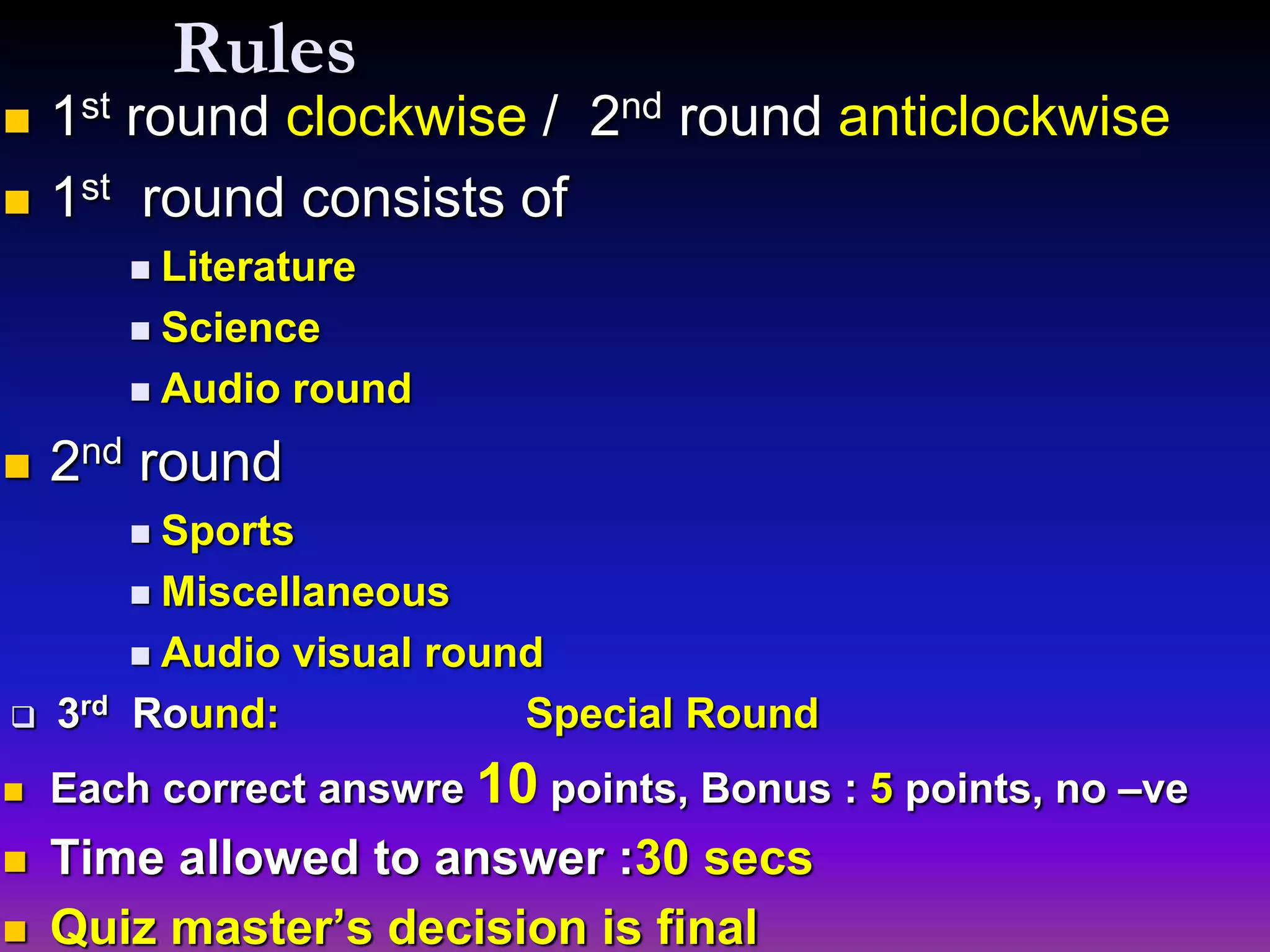 Rules
 1st round clockwise / 2nd round anticlockwise
 1st round consists of
 Literature
 Science
 Audio round
 2nd round
 Sports
 Miscellaneous
 Audio visual round
 3rd Round: Special Round
 Each correct answre 10 points, Bonus : 5 points, no –ve
 Time allowed to answer :30 secs
 Quiz master’s decision is final
 