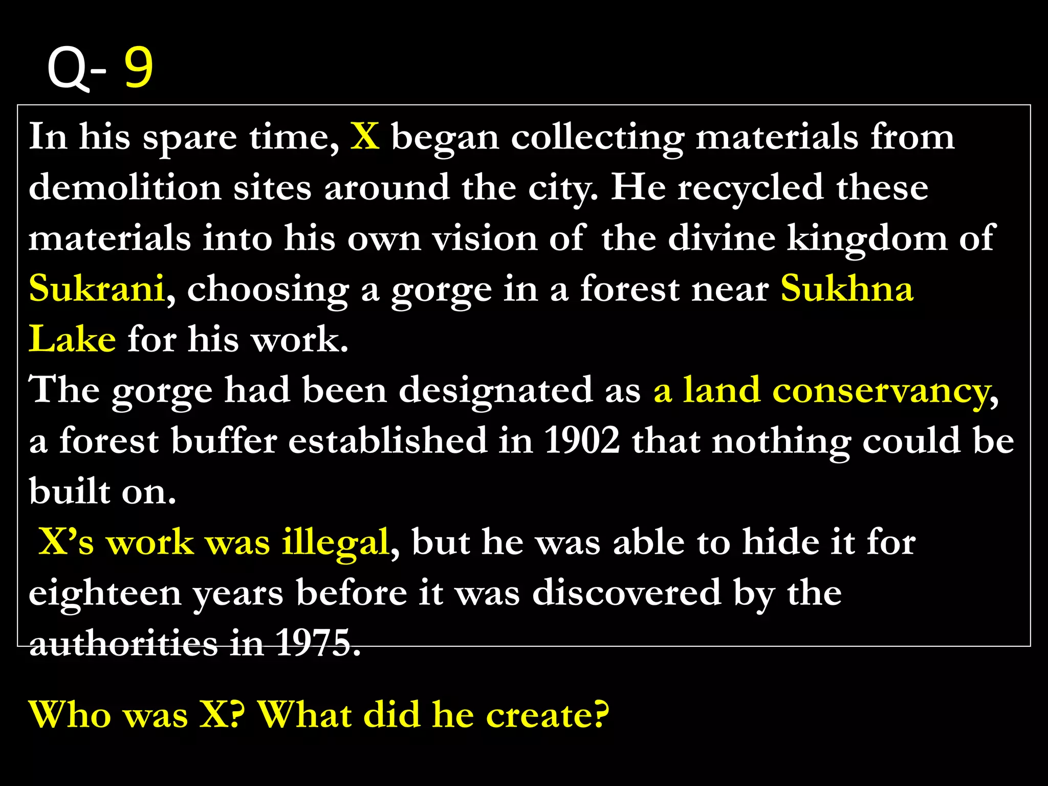 In his spare time, X began collecting materials from
demolition sites around the city. He recycled these
materials into his own vision of the divine kingdom of
Sukrani, choosing a gorge in a forest near Sukhna
Lake for his work.
The gorge had been designated as a land conservancy,
a forest buffer established in 1902 that nothing could be
built on.
X’s work was illegal, but he was able to hide it for
eighteen years before it was discovered by the
authorities in 1975.
Who was X? What did he create?
Q- 9
 