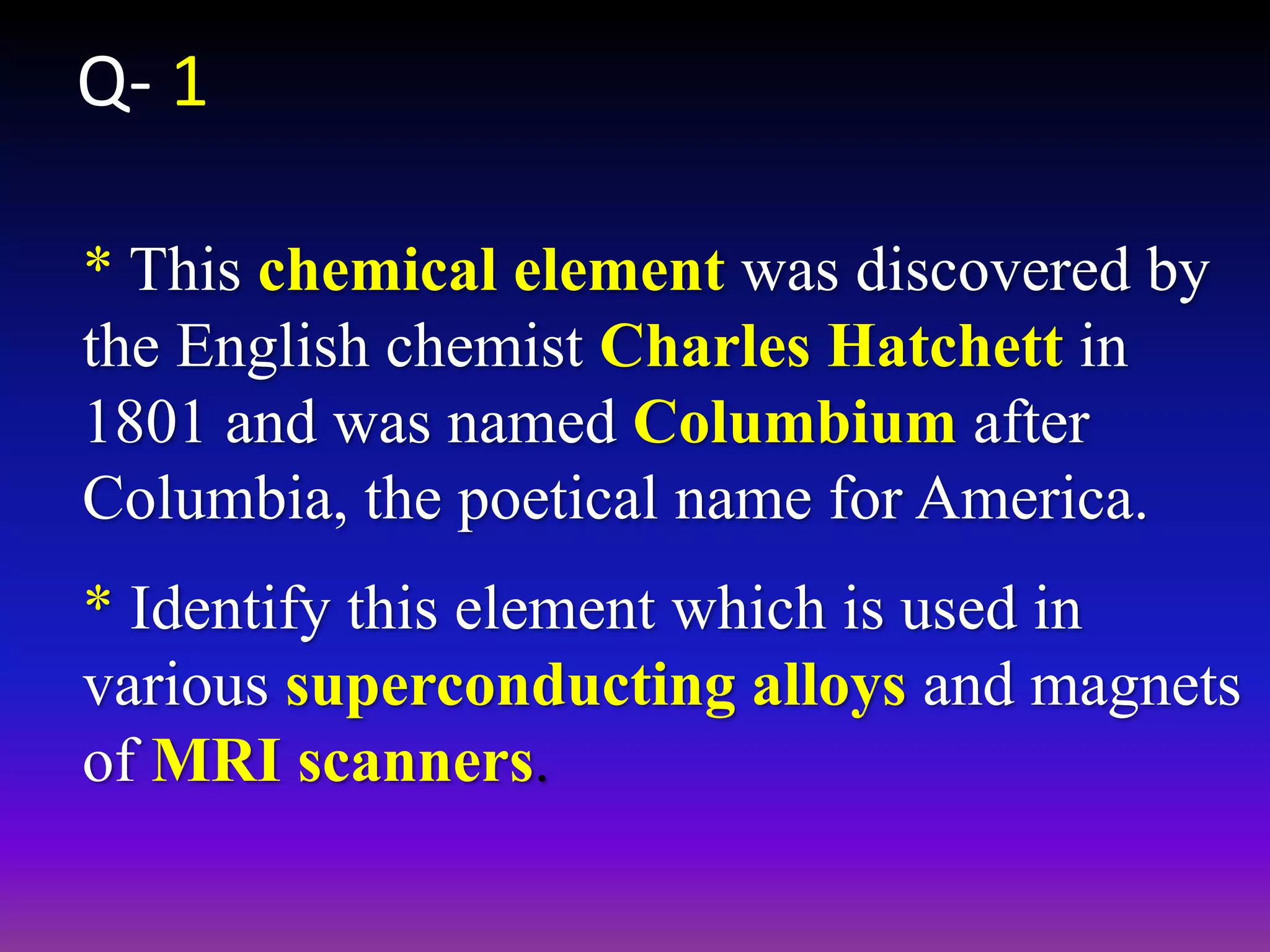 * This chemical element was discovered by
the English chemist Charles Hatchett in
1801 and was named Columbium after
Columbia, the poetical name for America.
* Identify this element which is used in
various superconducting alloys and magnets
of MRI scanners.
Q- 1
 