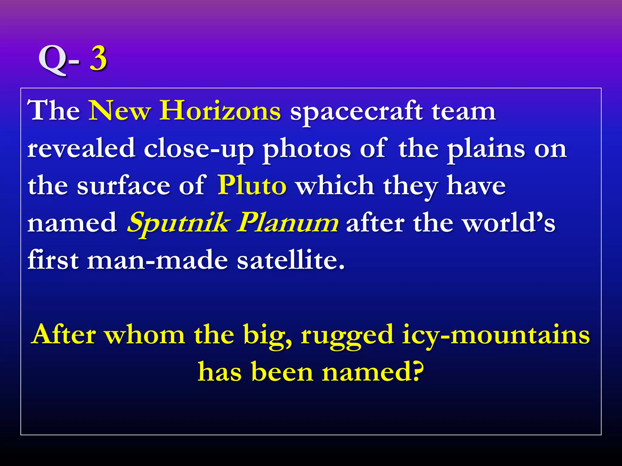 The New Horizons spacecraft team
revealed close-up photos of the plains on
the surface of Pluto which they have
named Sputnik Planum after the world’s
first man-made satellite.
After whom the big, rugged icy-mountains
has been named?
Q- 3
 