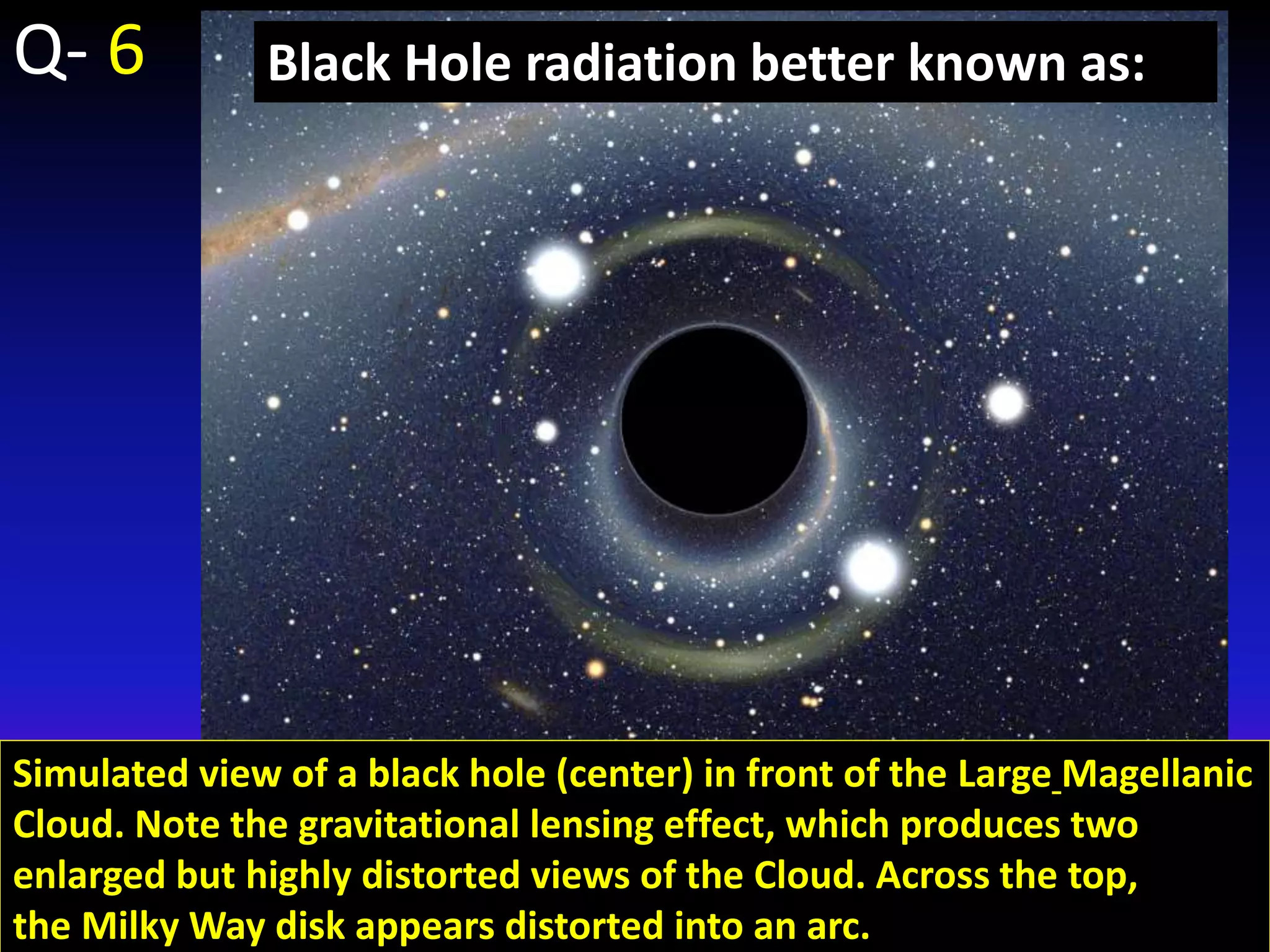 Simulated view of a black hole (center) in front of the Large Magellanic
Cloud. Note the gravitational lensing effect, which produces two
enlarged but highly distorted views of the Cloud. Across the top,
the Milky Way disk appears distorted into an arc.
Black Hole radiation better known as:Q- 6
 