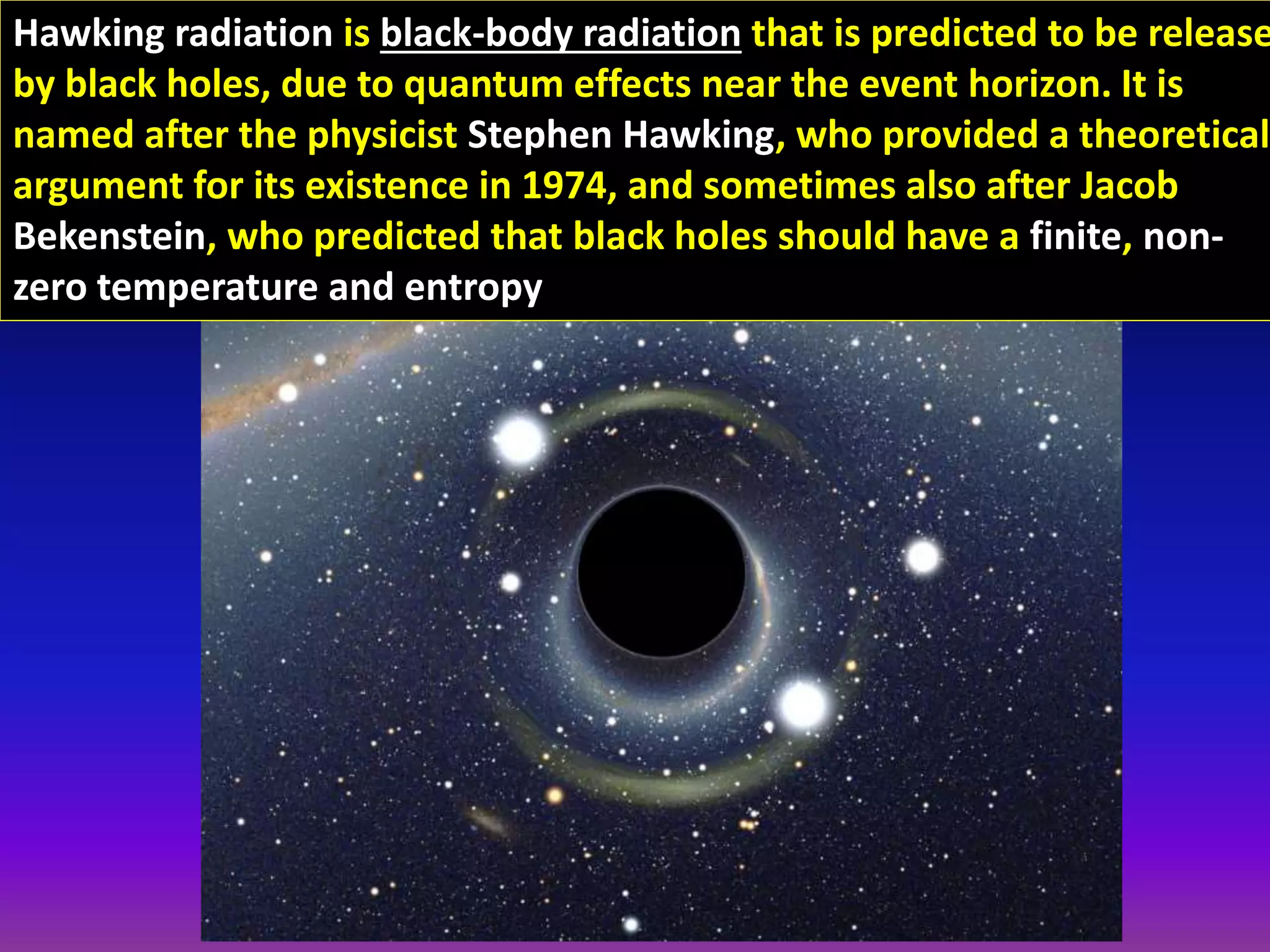 Hawking radiation is black-body radiation that is predicted to be release
by black holes, due to quantum effects near the event horizon. It is
named after the physicist Stephen Hawking, who provided a theoretical
argument for its existence in 1974, and sometimes also after Jacob
Bekenstein, who predicted that black holes should have a finite, non-
zero temperature and entropy
 