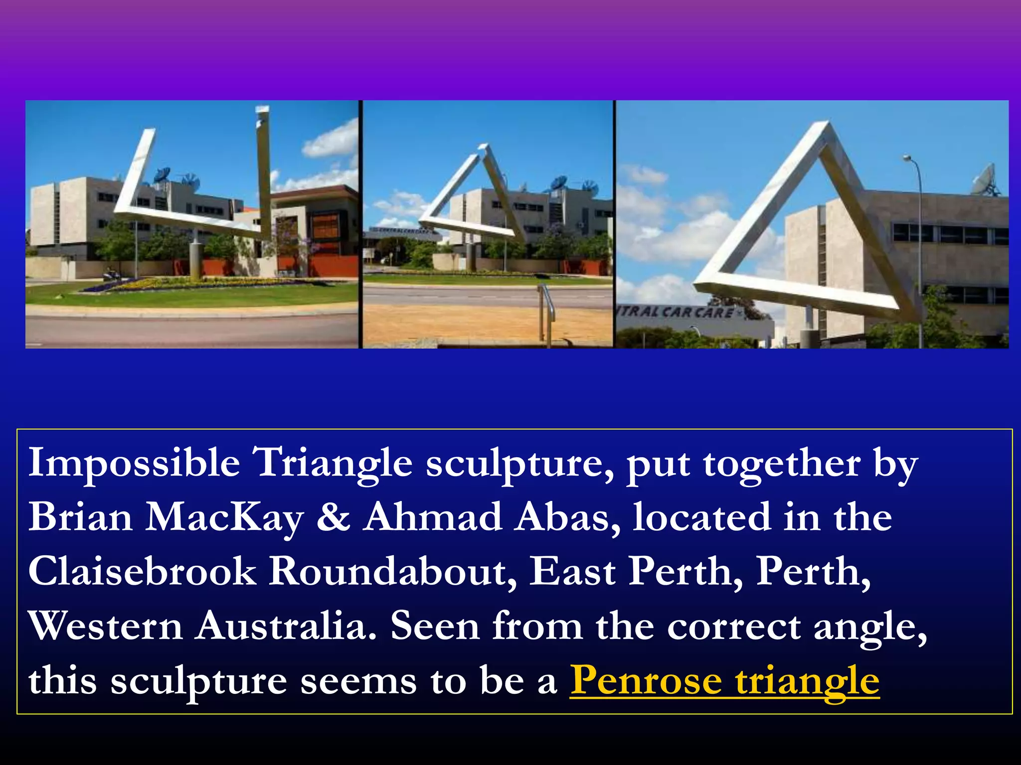 Impossible Triangle sculpture, put together by
Brian MacKay & Ahmad Abas, located in the
Claisebrook Roundabout, East Perth, Perth,
Western Australia. Seen from the correct angle,
this sculpture seems to be a Penrose triangle
 
