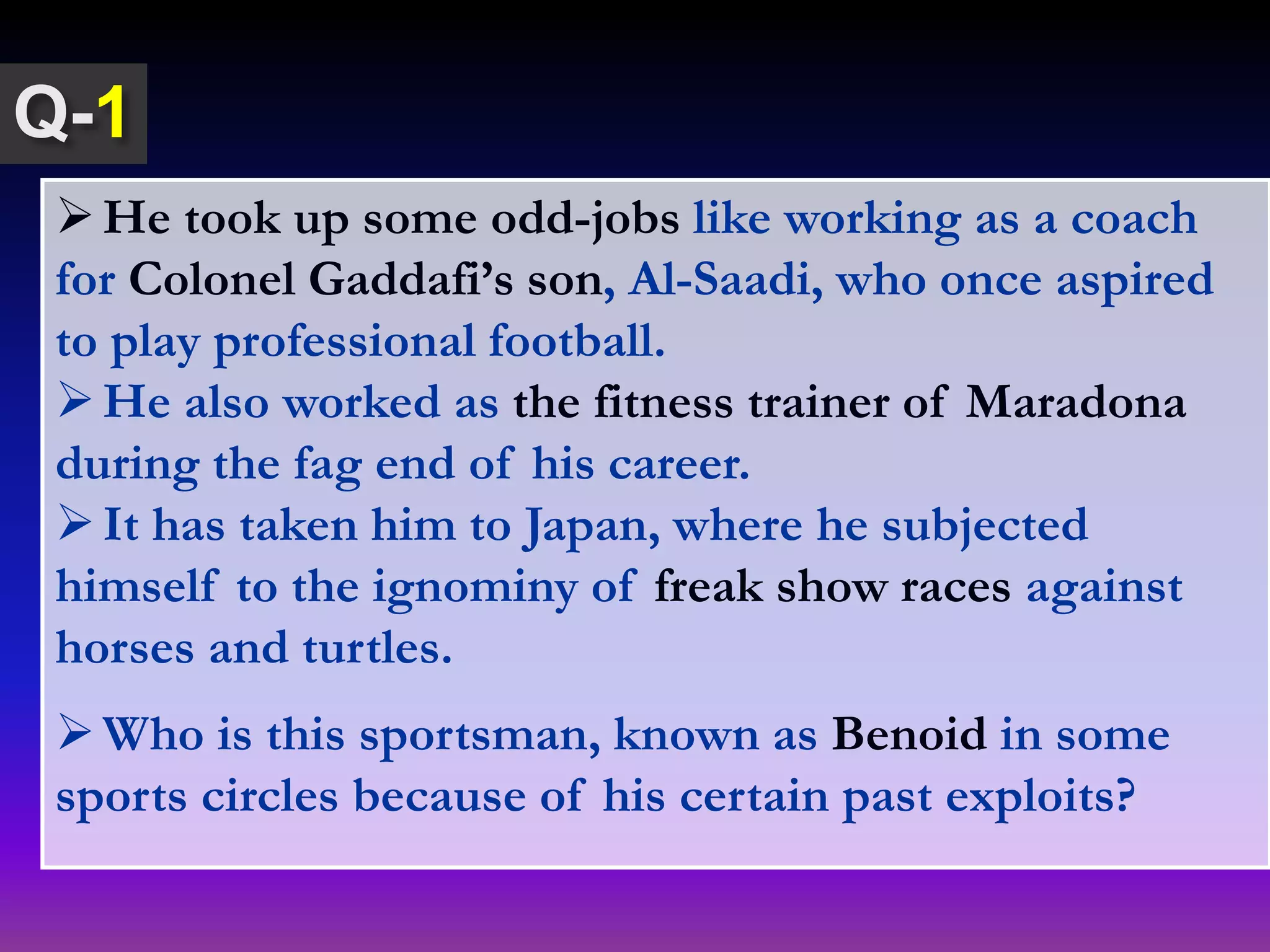 He took up some odd-jobs like working as a coach
for Colonel Gaddafi’s son, Al-Saadi, who once aspired
to play professional football.
He also worked as the fitness trainer of Maradona
during the fag end of his career.
It has taken him to Japan, where he subjected
himself to the ignominy of freak show races against
horses and turtles.
Who is this sportsman, known as Benoid in some
sports circles because of his certain past exploits?
1
 
