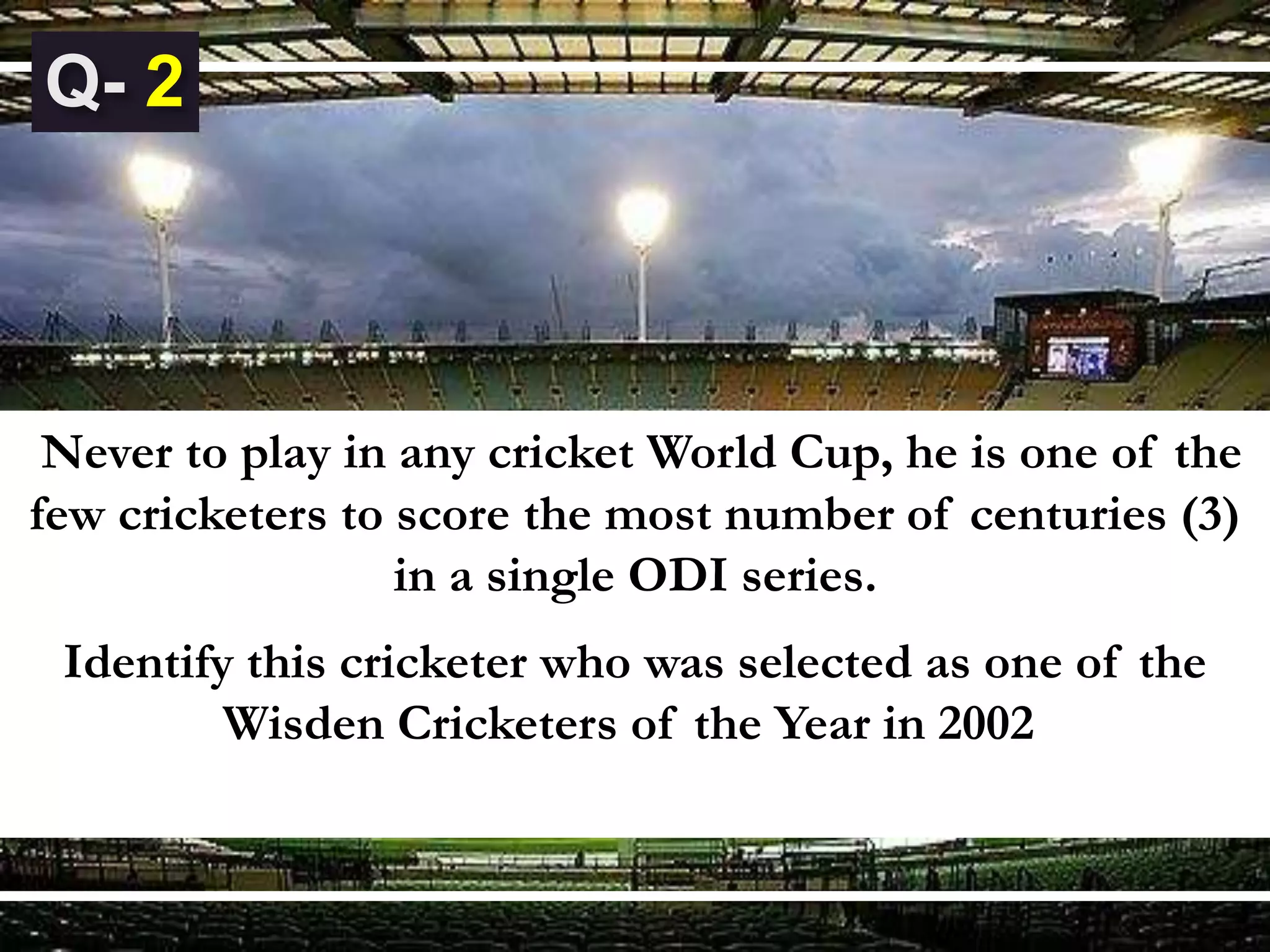 Never to play in any cricket World Cup, he is one of the
few cricketers to score the most number of centuries (3)
in a single ODI series.
Identify this cricketer who was selected as one of the
Wisden Cricketers of the Year in 2002.
2
 