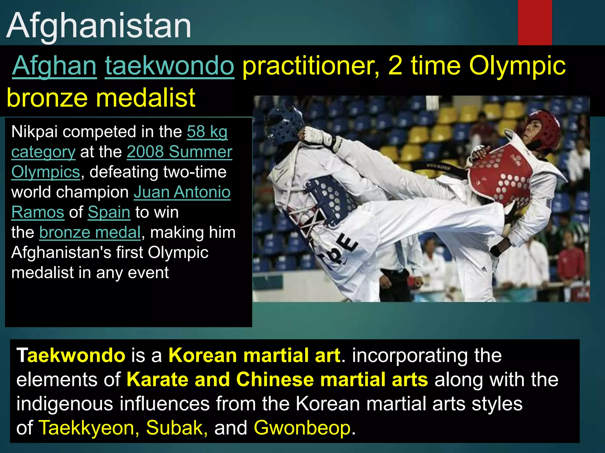 Afghanistan
Afghan taekwondo practitioner, 2 time Olympic
bronze medalist
Nikpai competed in the 58 kg
category at the 2008 Summer
Olympics, defeating two-time
world champion Juan Antonio
Ramos of Spain to win
the bronze medal, making him
Afghanistan's first Olympic
medalist in any event
Taekwondo is a Korean martial art. incorporating the
elements of Karate and Chinese martial arts along with the
indigenous influences from the Korean martial arts styles
of Taekkyeon, Subak, and Gwonbeop.
 