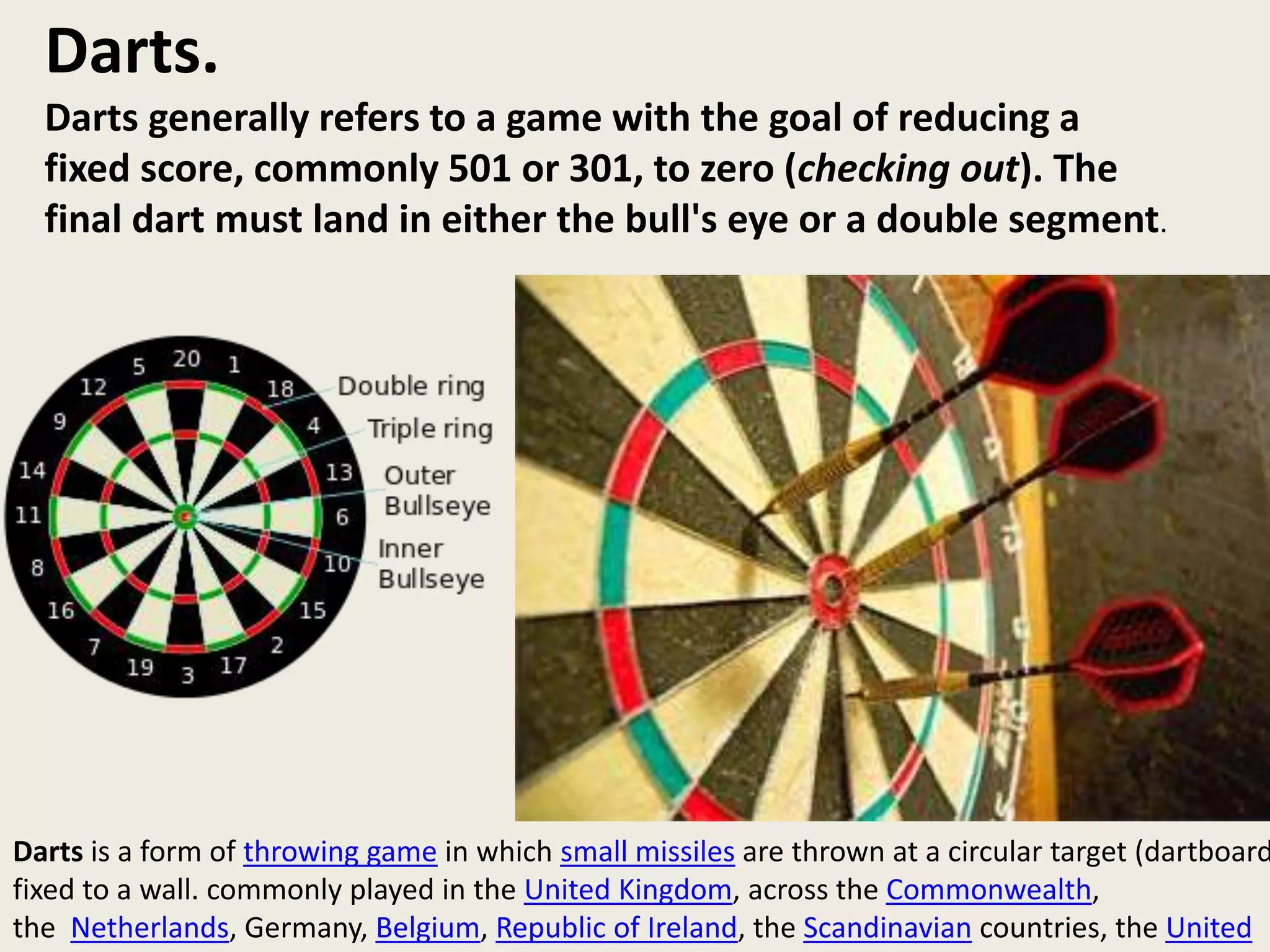 Darts.
Darts generally refers to a game with the goal of reducing a
fixed score, commonly 501 or 301, to zero (checking out). The
final dart must land in either the bull's eye or a double segment.
Darts is a form of throwing game in which small missiles are thrown at a circular target (dartboard
fixed to a wall. commonly played in the United Kingdom, across the Commonwealth,
the Netherlands, Germany, Belgium, Republic of Ireland, the Scandinavian countries, the United
 