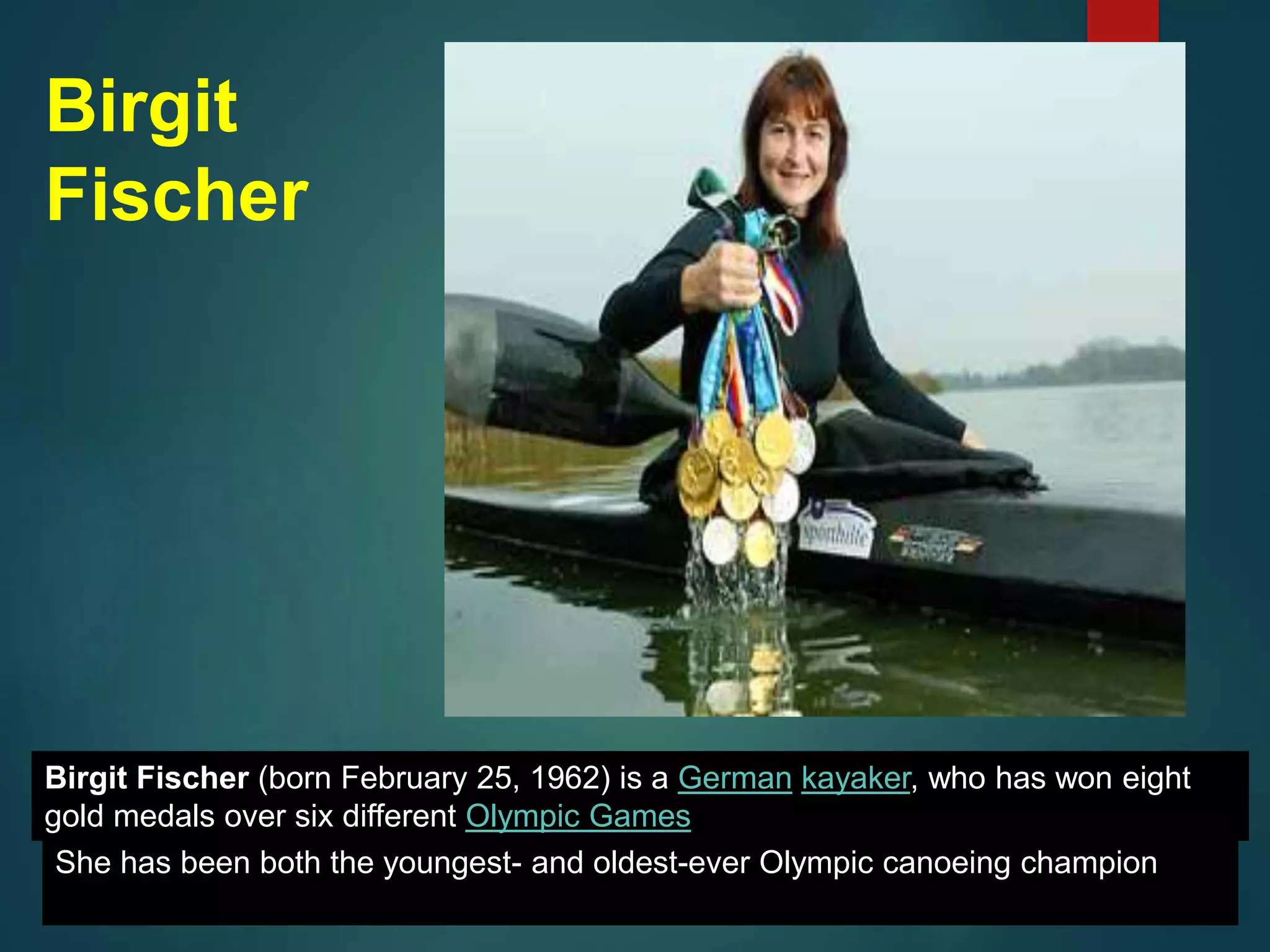 Birgit
Fischer
Birgit Fischer (born February 25, 1962) is a German kayaker, who has won eight
gold medals over six different Olympic Games
She has been both the youngest- and oldest-ever Olympic canoeing champion
 