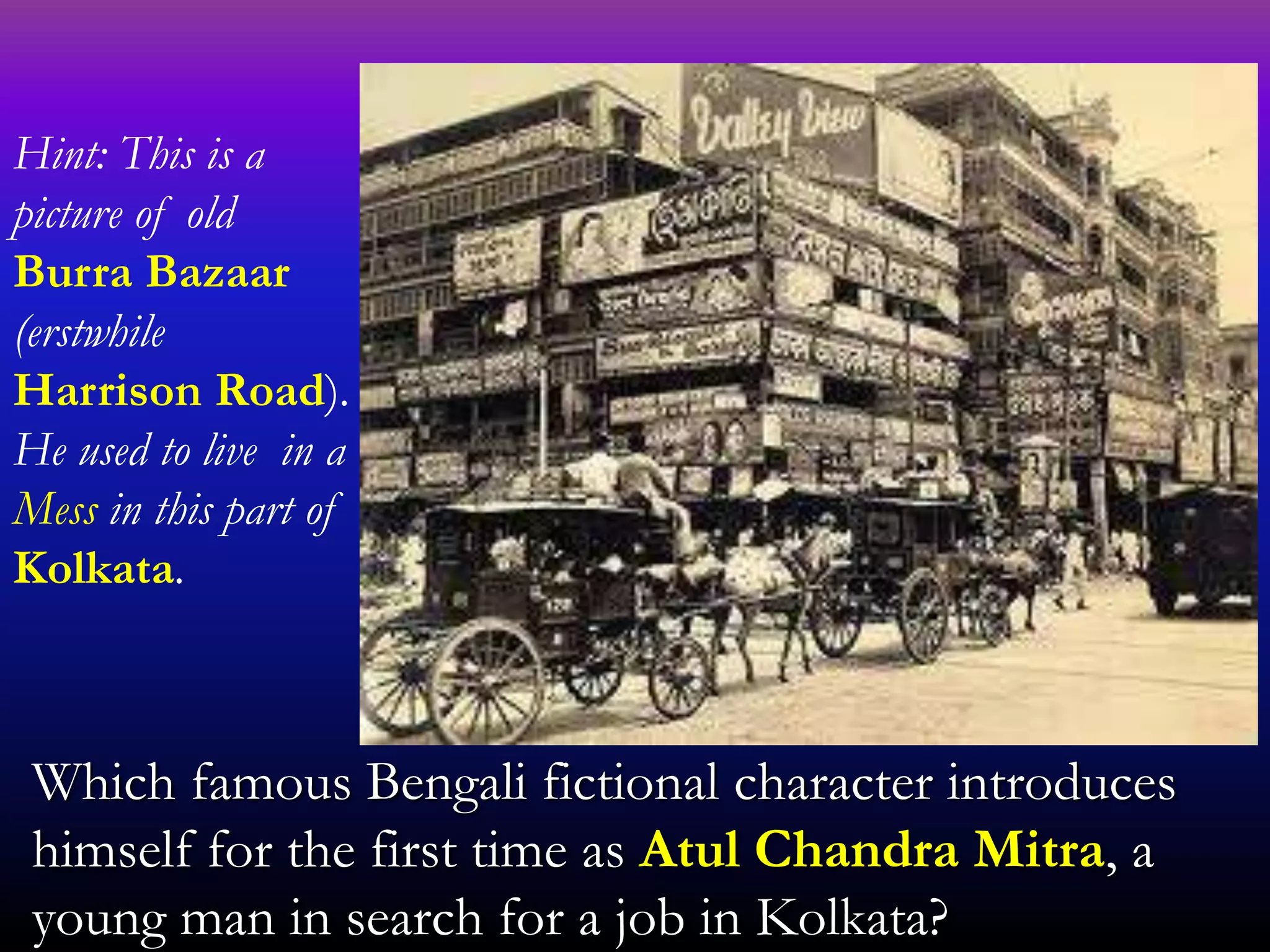 Which famous Bengali fictional character introduces
himself for the first time as Atul Chandra Mitra, a
young man in search for a job in Kolkata?
Hint: This is a
picture of old
Burra Bazaar
(erstwhile
Harrison Road).
He used to live in a
Mess in this part of
Kolkata.
 