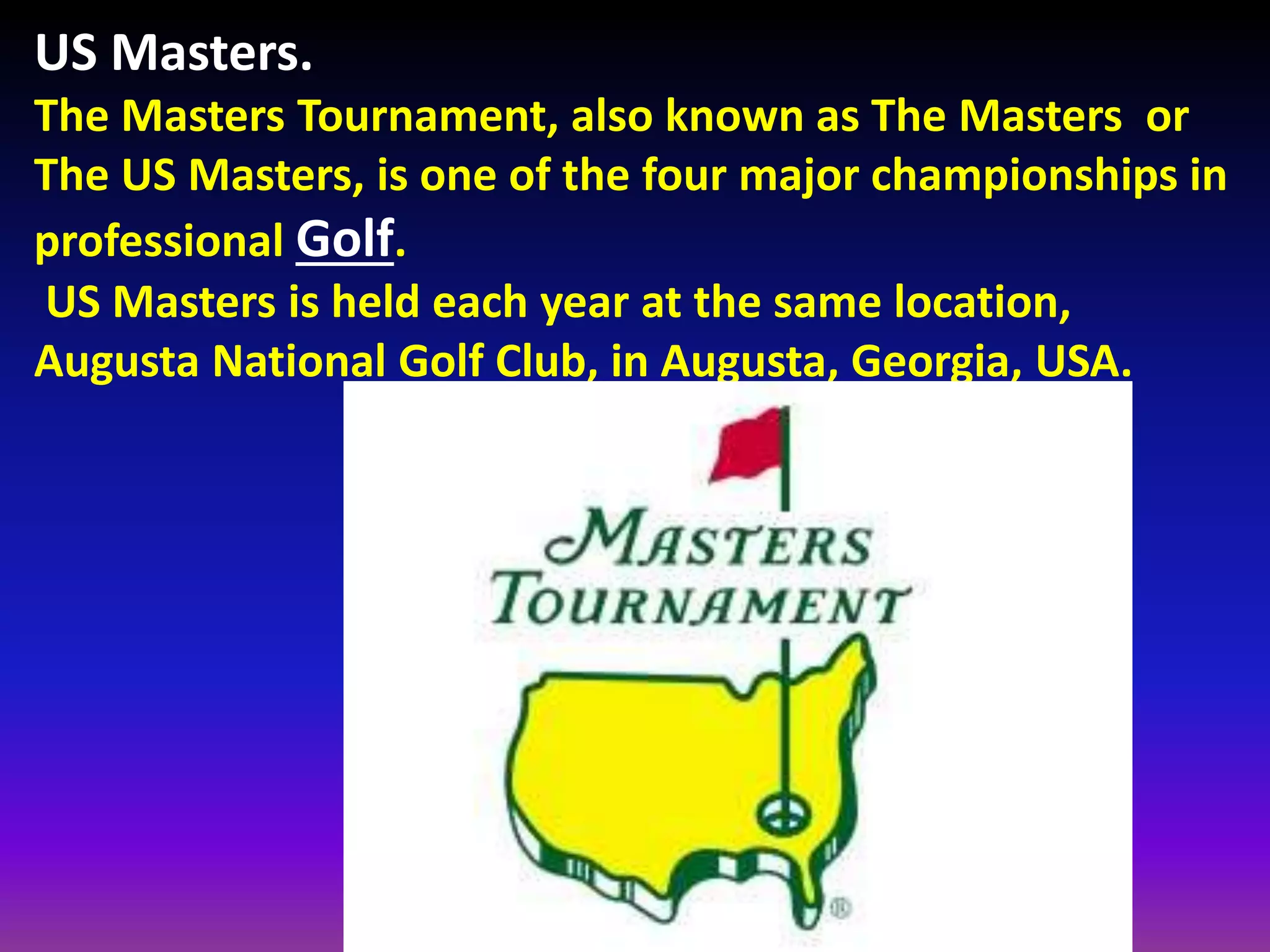 US Masters.
The Masters Tournament, also known as The Masters or
The US Masters, is one of the four major championships in
professional Golf.
US Masters is held each year at the same location,
Augusta National Golf Club, in Augusta, Georgia, USA.
 