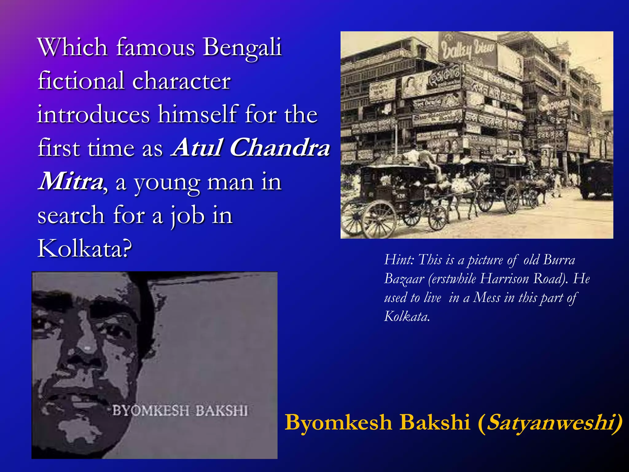Which famous Bengali
fictional character
introduces himself for the
first time as Atul Chandra
Mitra, a young man in
search for a job in
Kolkata? Hint: This is a picture of old Burra
Bazaar (erstwhile Harrison Road). He
used to live in a Mess in this part of
Kolkata.
Byomkesh Bakshi (Satyanweshi)
 