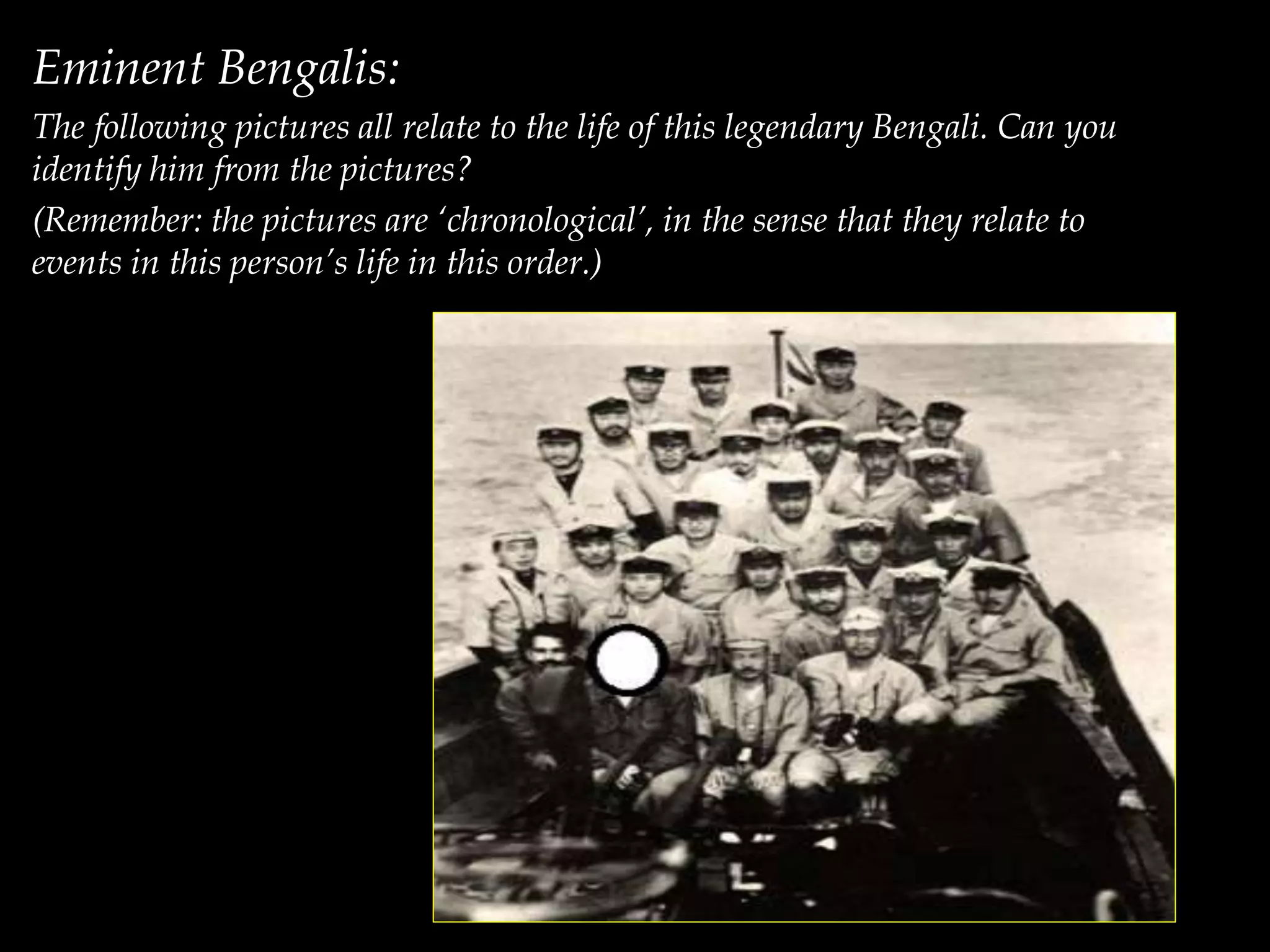 Eminent Bengalis:
The following pictures all relate to the life of this legendary Bengali. Can you
identify him from the pictures?
(Remember: the pictures are ‘chronological’, in the sense that they relate to
events in this person’s life in this order.)
 