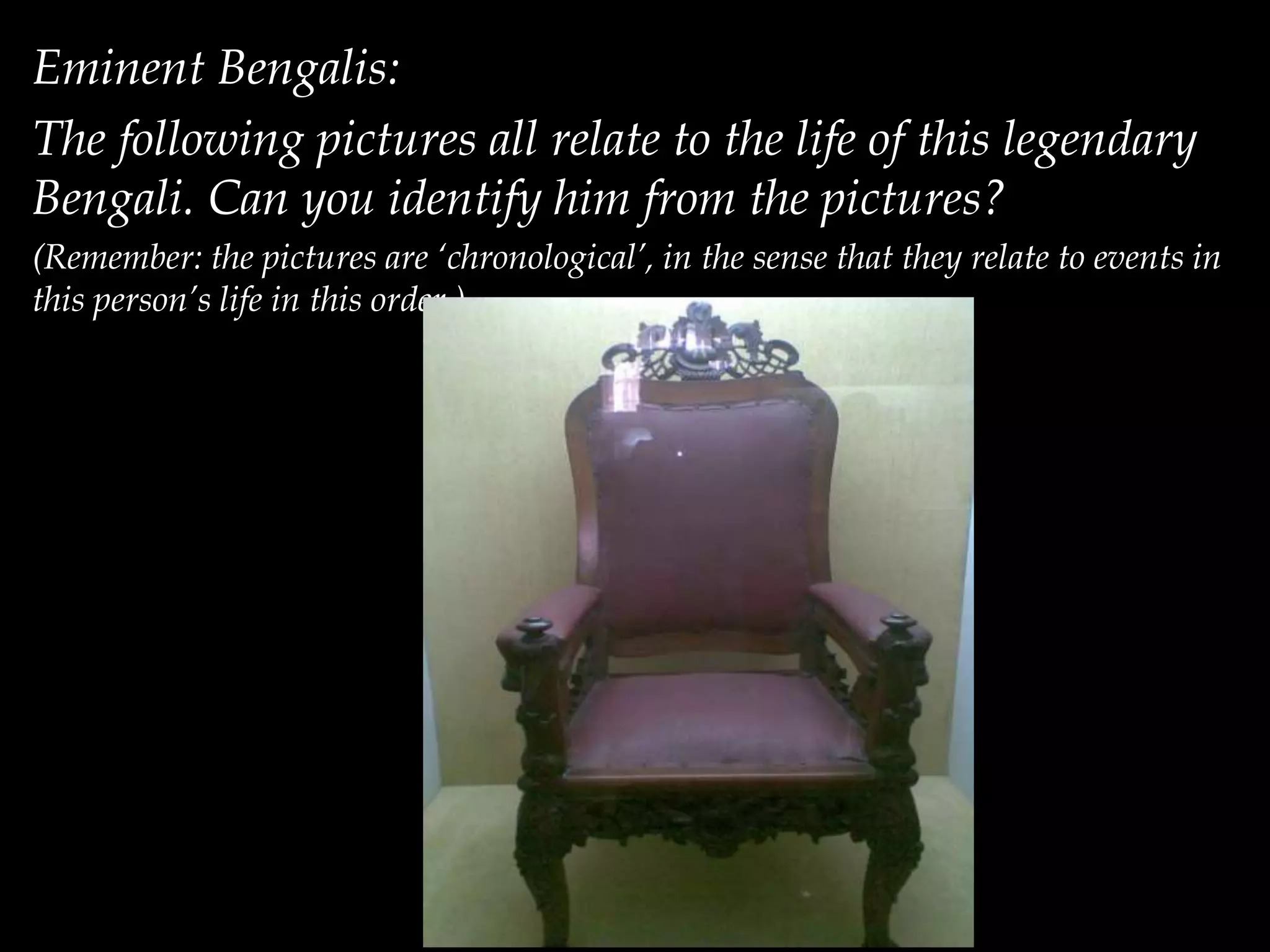 Eminent Bengalis:
The following pictures all relate to the life of this legendary
Bengali. Can you identify him from the pictures?
(Remember: the pictures are ‘chronological’, in the sense that they relate to events in
this person’s life in this order.)
 